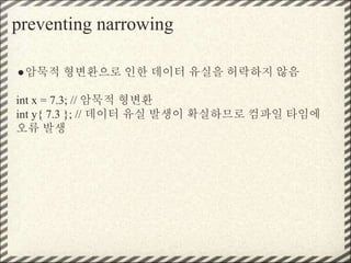 preventing narrowing
●암묵적 형변환으로 인한 데이터 유실을 허락하지 않음
int x = 7.3; // 암묵적 형변환
int y{ 7.3 }; // 데이터 유실 발생이 확실하므로 컴파일 타임에
오류 발생
 