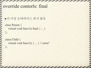 override contorls: final
●더 이상 오버라이드 하지 않음
class Parent {
virtual void func1() final { ... }
};
class Child {
virtual void func1() { ... } // error!
};
 