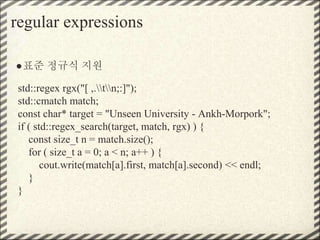 regular expressions
●표준 정규식 지원
std::regex rgx("[ ,.tn;:]");
std::cmatch match;
const char* target = "Unseen University - Ankh-Morpork";
if ( std::regex_search(target, match, rgx) ) {
const size_t n = match.size();
for ( size_t a = 0; a < n; a++ ) {
cout.write(match[a].first, match[a].second) << endl;
}
}
 