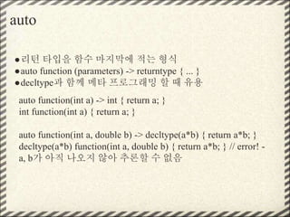 auto
●리턴 타입을 함수 마지막에 적는 형식
●auto function (parameters) -> returntype { ... }
●decltype과 함께 메타 프로그래밍 할 때 유용
auto function(int a) -> int { return a; }
int function(int a) { return a; }
auto function(int a, double b) -> decltype(a*b) { return a*b; }
decltype(a*b) function(int a, double b) { return a*b; } // error! -
a, b가 아직 나오지 않아 추론할 수 없음
 