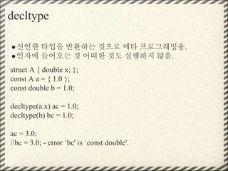 decltype
●선언한 타입을 반환하는 것으로 메타 프로그래밍용.
●인자에 들어오는 것 어떠한 것도 실행하지 않음.
struct A { double x; };
const A a = { 1.0 };
const double b = 1.0;
decltype(a.x) ac = 1.0;
decltype(b) bc = 1.0;
ac = 3.0;
//bc = 3.0; - error `bc' is `const double'.
 