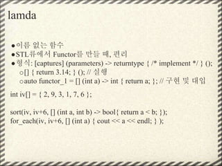 lamda
●이름 없는 함수
●STL류에서 Functor를 만들 때, 편리
●형식: [captures] (parameters) -> returntype { /* implement */ } ();
o[] { return 3.14; } (); // 실행
oauto functor_1 = [] (int a) -> int { return a; }; // 구현 및 대입
int iv[] = { 2, 9, 3, 1, 7, 6 };
sort(iv, iv+6, [] (int a, int b) -> bool{ return a < b; });
for_each(iv, iv+6, [] (int a) { cout << a << endl; } );
 