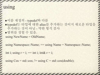 using
●이름 재정의 - typedef와 다름
●typedef는 타입에 대한 alias를 추가하는 것이지 새로운 타입을
추가하는 것이 아님 - 약한 형식 검사
●범위를 정할 수 있음.
using NewName = OldName;
using Namespace::Name; == using Name = Namespace::Name;
int i; using r = i; == int i; int& r = i;
using Cos = std::cos; != using C = std::cos(double);
 