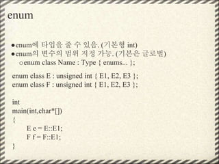 enum
●enum에 타입을 줄 수 있음. (기본형 int)
●enum의 변수의 범위 지정 가능. (기본은 글로벌)
oenum class Name : Type { enums... };
enum class E : unsigned int { E1, E2, E3 };
enum class F : unsigned int { E1, E2, E3 };
int
main(int,char*[])
{
E e = E::E1;
F f = F::E1;
}
 
