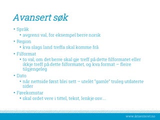 www.iktsenteret.no
Avansert søk
• Språk
• avgrens val, for eksempel berre norsk
• Region
• kva slags land treffa skal komme frå
• Filformat
• to val; om det berre skal gje treff på dette filformatet eller
ikkje treff på dette filformatet, og kva format – fleire
tilgjengeleg
• Dato
• når nettside først blei sett – utelèt “gamle” truleg utdaterte
sider
• Førekomstar
• skal ordet vere i tittel, tekst, lenkje osv….
 