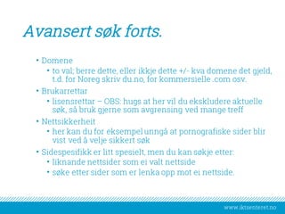 www.iktsenteret.no
Avansert søk forts.
• Domene
• to val; berre dette, eller ikkje dette +/- kva domene det gjeld,
t.d. for Noreg skriv du.no, for kommersielle .com osv.
• Brukarrettar
• lisensrettar – OBS: hugs at her vil du ekskludere aktuelle
søk, så bruk gjerne som avgrensing ved mange treff
• Nettsikkerheit
• her kan du for eksempel unngå at pornografiske sider blir
vist ved å velje sikkert søk
• Sidespesifikk er litt spesielt, men du kan søkje etter:
• liknande nettsider som ei valt nettside
• søke etter sider som er lenka opp mot ei nettside.
 