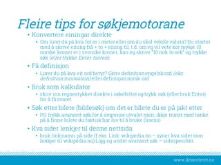 www.iktsenteret.no
Fleire tips for søkjemotorane
• Konvertere einingar direkte
• Om lurer du på kva fot er i meter eller om du skal veksle valuta? Du starter
med å skrive eining frå + to + eining til, t.d. om eg vil vete kor mykje 10
norske kroner er i svenske kroner, kan eg skrive “10 nok to sek” og trykke
søk (eller trykke Enter-tasten).
• Få definisjon
• Lurer du på kva eit ord betyr? Skriv definition:engelsk ord (eks
definition:innovation) eller definisjon:norsk ord
• Bruk som kalkulator
• skriv inn regnestykket direkte i søkefeltet og trykk søk (eller bruk Enter)
for å få svaret
• Søk etter bilete (bildesøk) om det er bilete du er på jakt etter
• PS: trykk avansert søk for å avgrense utvalet meir, ikkje minst med tanke
på å finne bilete du faktisk har lov til å bruke (lisens)
• Kva sider lenkjer til denne nettsida
• bruk link:namn på side (f.eks. Link: wikipedia.no – syner kva sider som
lenkjer til wikipedia.no) Ligg og under avansert søk – sidespesifikt.
 