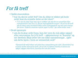 www.iktsenteret.no
For få treff
• Sjekk stavemåten
• har du skrive ordet feil? Om du ikkje er sikker på heile
ordet kan du erstatte deler av det med *
• T.d. om du skal lage mat og er usikker på om det er svinefilet eller
svinekotelett, kan du t.d. skrive matoppskrift+svine*, då vil du få treff
på all tekst som inneheld både ordet matoppskrift og ord som startar
på svine. Enkelte motorar nyttar også % eller ? på same måte som *
• Bruk synonym
• om du brukar ordet boss, kan det vere du må søkje søppel
eller renovasjon for å få treff – søkjemotorar er “dumme” og
ser førebels ikkje (eller lite av) slike samanhengar….sjølv
om dette kjem i form av semantisk web*
*Semantisk web tolkar ord etter kva samanheng dei står i (kontekst) for
å finne andre relevante treff. Då vil dei til dømes forstå at anten ein
søkjer søppel eller boss, handlar det om det same.
 
