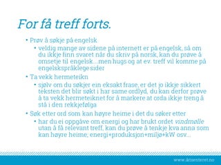 www.iktsenteret.no
For få treff forts.
• Prøv å søkje på engelsk
• veldig mange av sidene på internett er på engelsk, så om
du ikkje finn svaret når du skriv på norsk, kan du prøve å
omsetje til engelsk….men hugs og at ev. treff vil komme på
engelskspråklege sider
• Ta vekk hermeteikn
• sjølv om du søkjer ein eksakt frase, er det jo ikkje sikkert
teksten det blir søkt i har same ordlyd, du kan derfor prøve
å ta vekk hermeteiknet for å markere at orda ikkje treng å
stå i den rekkjefølga
• Søk etter ord som kan høyre heime i det du søker etter
• har du ei oppgåve om energi og har brukt ordet vindmølle
utan å få relevant treff, kan du prøve å tenkje kva anna som
kan høyre heime; energi+produksjon+miljø+kW osv...
 