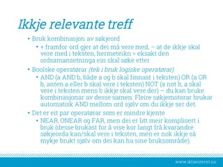 www.iktsenteret.no
Ikkje relevante treff
• Bruk kombinasjon av søkjeord
• + framfor ord gjer at dei må vere med, – at de ikkje skal
vere med i teksten, hermeteikn = eksakt den
ordsamansetninga ein skal søke etter
• Boolske operatørar (tek i bruk logiske operatørar)
• AND (a AND b, både a og b skal finnast i teksten) OR (a OR
b, anten a eller b skal vere i teksten) NOT (a not b, a skal
vere i teksten mens b ikkje skal vere der) – du kan bruke
kombinasjonar av desse samen. Fleire søkjemotorar brukar
automatisk AND mellom ord sjølv om du ikkje ser det.
• Det er eit par operatørar som er mindre kjente
• NEAR, ONEAR og FAR, men dei er litt meir komplisert i
bruk (desse brukast for å vise kor langt frå kvarandre
søkjeorda kan/skal vere i teksten, men er nok ikkje så
mykje brukt sjølv om dei kan ha sine bruksområde).
 