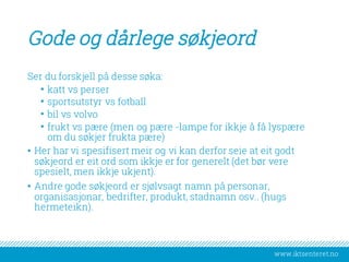 www.iktsenteret.no
Gode og dårlege søkjeord
Ser du forskjell på desse søka:
• katt vs perser
• sportsutstyr vs fotball
• bil vs volvo
• frukt vs pære (men og pære -lampe for ikkje å få lyspære
om du søkjer frukta pære)
• Her har vi spesifisert meir og vi kan derfor seie at eit godt
søkjeord er eit ord som ikkje er for generelt (det bør vere
spesielt, men ikkje ukjent).
• Andre gode søkjeord er sjølvsagt namn på personar,
organisasjonar, bedrifter, produkt, stadnamn osv.. (hugs
hermeteikn).
 