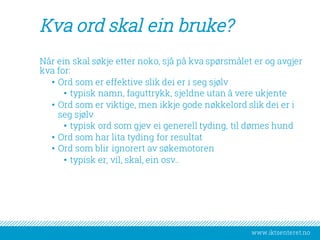 www.iktsenteret.no
Kva ord skal ein bruke?
Når ein skal søkje etter noko, sjå på kva spørsmålet er og avgjer
kva for:
• Ord som er effektive slik dei er i seg sjølv
• typisk namn, faguttrykk, sjeldne utan å vere ukjente
• Ord som er viktige, men ikkje gode nøkkelord slik dei er i
seg sjølv
• typisk ord som gjev ei generell tyding, til dømes hund
• Ord som har lita tyding for resultat
• Ord som blir ignorert av søkemotoren
• typisk er, vil, skal, ein osv..
 