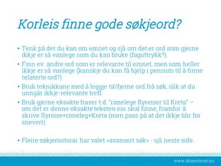 www.iktsenteret.no
Korleis finne gode søkjeord?
• Tenk på det du kan om emnet og sjå om det er ord som gjerne
ikkje er så vanlege som du kan bruke (faguttrykk?).
• Finn ev. andre ord som er relevante til emnet, men som heller
ikkje er så vanlege (kanskje du kan få hjelp i pensum til å finne
relaterte ord?)
• Bruk teknikkane med å leggje til/fjerne ord frå søk, slik at du
unngår ikkje-relevante treff.
• Bruk gjerne eksakte fraser t.d. “rimelege flyreiser til Kreta” –
om det er denne eksakte teksten ein skal finne, framfor å
skrive flyreise+rimeleg+Kreta (men pass på at det ikkje blir for
snevert)
• Fleire søkjemotorar har valet «avansert søk» - sjå neste side.
 
