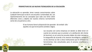 PERSPECTIVAS DE LAS NUEVAS TECNOLOGÍAS DE LA EDUCACIÓN
La educación es aprender, tener nuevos conocimientos sobre
cualquier tema que se da en una escuela o universidad, etc. Las
representaciones de los conceptos que cada uno tiene sobre
diferentes seres y objetos de nuestro entorno normalmente
varían de una persona a otra.
El ser humano tiene la disposición de aprender -de verdad- sólo
aquello a lo que le encuentra sentido o lógica.
Las escuelas son como empresas en donde se debe tener en
cuenta los servicios que se prestan y la satisfacción del cliente
(el alumno); es así como las escuelas deben de estar siempre a
la vanguardia de acuerdo a los avances tecnológicos, porque si
no los alumnos se irán a otras instituciones que le ofrezcan las
herramientas más actualizadas para el proceso enseñanza y
aprendizaje.
 