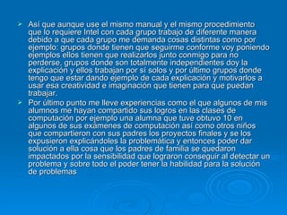 Así que aunque use el mismo manual y el mismo procedimiento que lo requiere Intel con cada grupo trabajo de diferente manera debido a que cada grupo me demanda cosas distintas como por ejemplo: grupos donde tienen que seguirme conforme voy poniendo ejemplos ellos tienen que realizarlos junto conmigo para no perderse, grupos donde son totalmente independientes doy la explicación y ellos trabajan por sí solos y por último grupos donde tengo que estar dando ejemplo de cada explicación y motivarlos a usar esa creatividad e imaginación que tienen para que puedan trabajar. Por último punto me lleve experiencias como el que algunos de mis alumnos me hayan compartido sus logros en las clases de computación por ejemplo una alumna que tuve obtuvo 10 en algunos de sus exámenes de computación así como otros niños que compartieron con sus padres los proyectos finales y se los expusieron explicándoles la problemática y entonces poder dar solución a ella cosa que los padres de familia se quedaron impactados por la sensibilidad que lograron conseguir al detectar un problema y sobre todo el poder tener la habilidad para la solución de problemas  