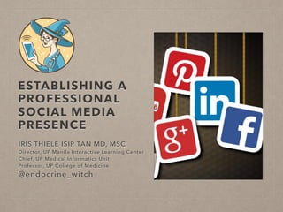 ESTABLISHING A
PROFESSIONAL
SOCIAL MEDIA
PRESENCE
IRIS THIELE ISIP TAN MD, MSC
Director, UP Manila Interactive Learning Center
Chief, UP Medical Informatics Unit
Professor, UP College of Medicine
@endocrine_witch
 