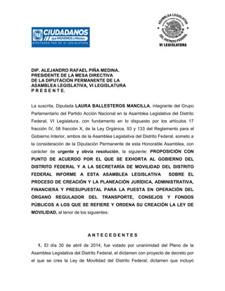 DIP. ALEJANDRO RAFAEL PIÑA MEDINA.
PRESIDENTE DE LA MESA DIRECTIVA
DE LA DIPUTACIÓN PERMANENTE DE LA
ASAMBLEA LEGISLATIVA, VI LEGISLATURA
P R E S E N T E.
La suscrita, Diputada LAURA BALLESTEROS MANCILLA, integrante del Grupo
Parlamentario del Partido Acción Nacional en la Asamblea Legislativa del Distrito
Federal, VI Legislatura, con fundamento en lo dispuesto por los artículos 17
fracción IV, 58 fracción X, de la Ley Orgánica, 93 y 133 del Reglamento para el
Gobierno Interior, ambos de la Asamblea Legislativa del Distrito Federal, someto a
la consideración de la Diputación Permanente de esta Honorable Asamblea, con
carácter de urgente y obvia resolución, la siguiente: PROPOSICIÓN CON
PUNTO DE ACUERDO POR EL QUE SE EXHORTA AL GOBIERNO DEL
DISTRITO FEDERAL Y A LA SECRETARÍA DE MOVILIDAD DEL DISTRITO
FEDERAL INFORME A ESTA ASAMBLEA LEGISLATIVA SOBRE EL
PROCESO DE CREACIÓN Y LA PLANEACIÓN JURÍDICA, ADMINISTRATIVA,
FINANCIERA Y PRESUPUESTAL PARA LA PUESTA EN OPERACIÓN DEL
ÓRGANO REGULADOR DEL TRANSPORTE, CONSEJOS Y FONDOS
PÚBLICOS A LOS QUE SE REFIERE Y ORDENA SU CREACIÓN LA LEY DE
MOVILIDAD, al tenor de los siguientes:
A N T E C E D E N T E S
1. El día 30 de abril de 2014, fue votado por unanimidad del Pleno de la
Asamblea Legislativa del Distrito Federal, el dictamen con proyecto de decreto por
el que se crea la Ley de Movilidad del Distrito Federal, dictamen que incluyó
 