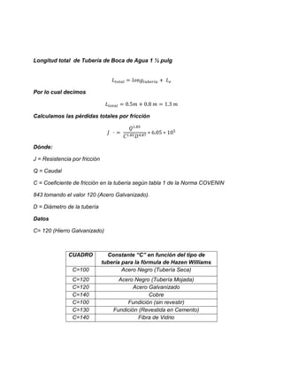 Longitud total de Tubería de Boca de Agua 1 ½ pulg
Por lo cual decimos
Calculamos las pérdidas totales por fricción
Dónde:
J = Resistencia por fricción
Q = Caudal
C = Coeficiente de fricción en la tubería según tabla 1 de la Norma COVENIN
843 tomando el valor 120 (Acero Galvanizado).
D = Diámetro de la tubería
Datos
C= 120 (Hierro Galvanizado)
CUADRO Constante “C” en función del tipo de
tubería para la fórmula de Hazen Williams
C=100 Acero Negro (Tubería Seca)
C=120 Acero Negro (Tubería Mojada)
C=120 Acero Galvanizado
C=140 Cobre
C=100 Fundición (sin revestir)
C=130 Fundición (Revestida en Cemento)
C=140 Fibra de Vidrio
 