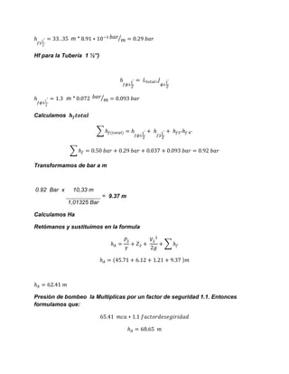 m * ⁄
Hf para la Tubería 1 ½”)
m * ⁄
Calculamos
∑
∑
Transformamos de bar a m
0.92 Bar x 10,33 m
= 9.37 m
1,01325 Bar
Calculamos Ha
Retómanos y sustituimos en la formula
∑
Presión de bombeo la Multiplicas por un factor de seguridad 1.1. Entonces
formulamos que:
 