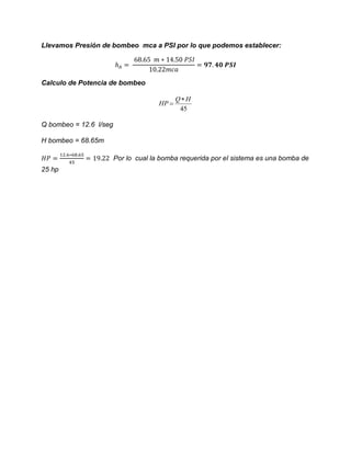 Llevamos Presión de bombeo mca a PSI por lo que podemos establecer:
Calculo de Potencia de bombeo
45
HQ
HP


Q bombeo = 12.6 l/seg
H bombeo = 68.65m
Por lo cual la bomba requerida por el sistema es una bomba de
25 hp
 