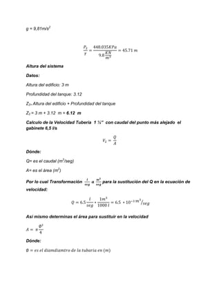 g = 9,81m/s2
Altura del sistema
Datos:
Altura del edificio: 3 m
Profundidad del tanque: 3.12
Z2= Altura del edificio + Profundidad del tanque
Z2 = 3 m + 3.12 m = 6.12 m
Calculo de la Velocidad Tubería 1 ½” con caudal del punto más alejado el
gabinete 6,5 l/s
Dónde:
Q= es el caudal (m3
/seg)
A= es el área (m2
)
Por lo cual Transformación para la sustitución del Q en la ecuación de
velocidad:
⁄
Así mismo determinas el área para sustituir en la velocidad
Dónde:
 