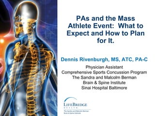 PAs and the Mass
  Athlete Event: What to
  Expect and How to Plan
           for It.

Dennis Rivenburgh, MS, ATC, PA-C
          Physician Assistant
Comprehensive Sports Concussion Program
    The Sandra and Malcolm Berman
         Brain & Spine Institute
        Sinai Hospital Baltimore
 