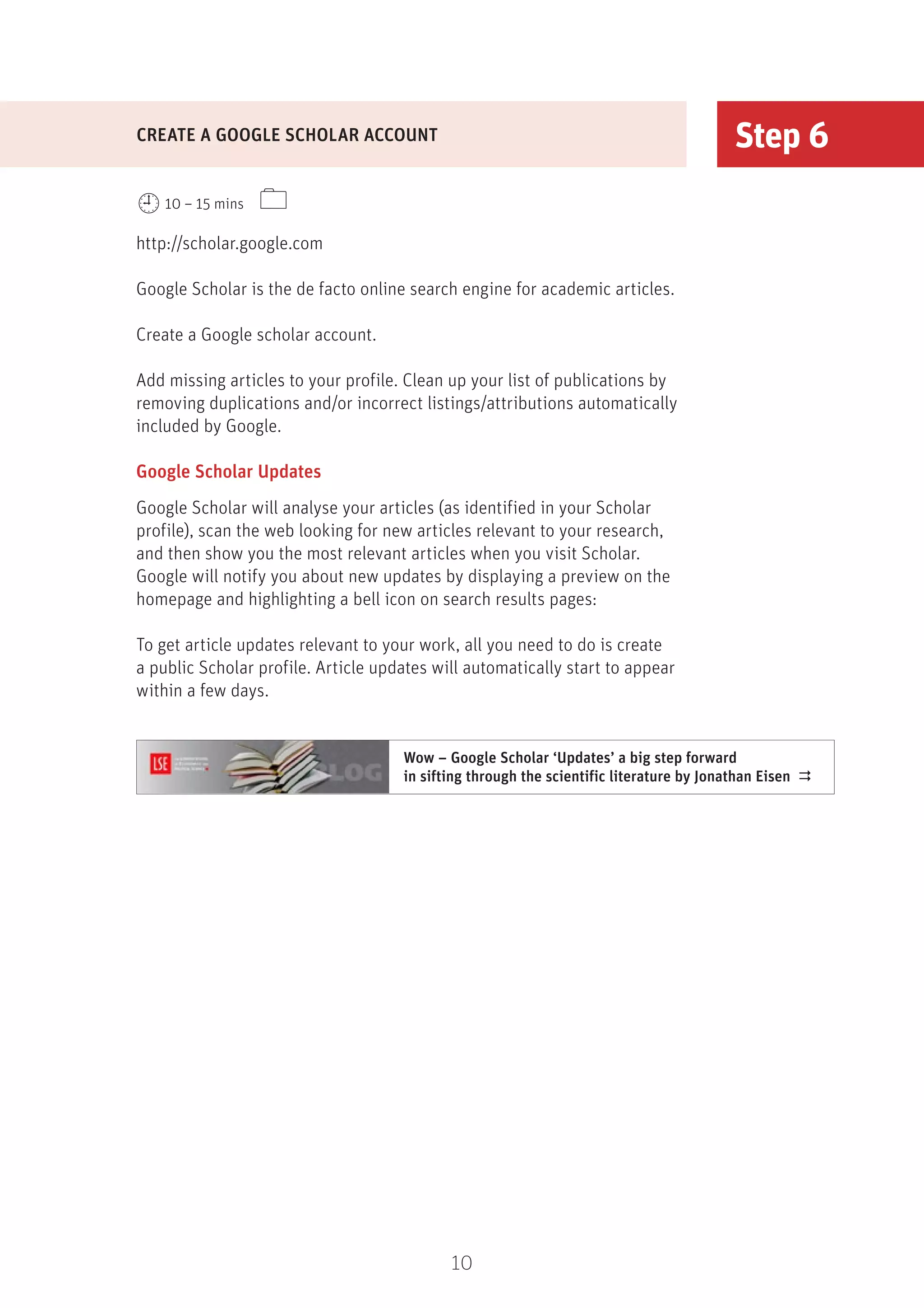 10
Step 6
http://scholar.google.com
Google Scholar is the de facto online search engine for academic articles.
Create a Google scholar account.
Add missing articles to your profile. Clean up your list of publications by
removing duplications and/or incorrect listings/attributions automatically
included by Google.
Google Scholar Updates
Google Scholar will analyse your articles (as identified in your Scholar
profile), scan the web looking for new articles relevant to your research,
and then show you the most relevant articles when you visit Scholar.
Google will notify you about new updates by displaying a preview on the
homepage and highlighting a bell icon on search results pages:
To get article updates relevant to your work, all you need to do is create
a public Scholar profile. Article updates will automatically start to appear
within a few days.
CREATE A GOOGLE SCHOLAR ACCOUNT
10 – 15 mins 
Wow – Google Scholar ‘Updates’ a big step forward
in sifting through the scientific literature by Jonathan Eisen 
 