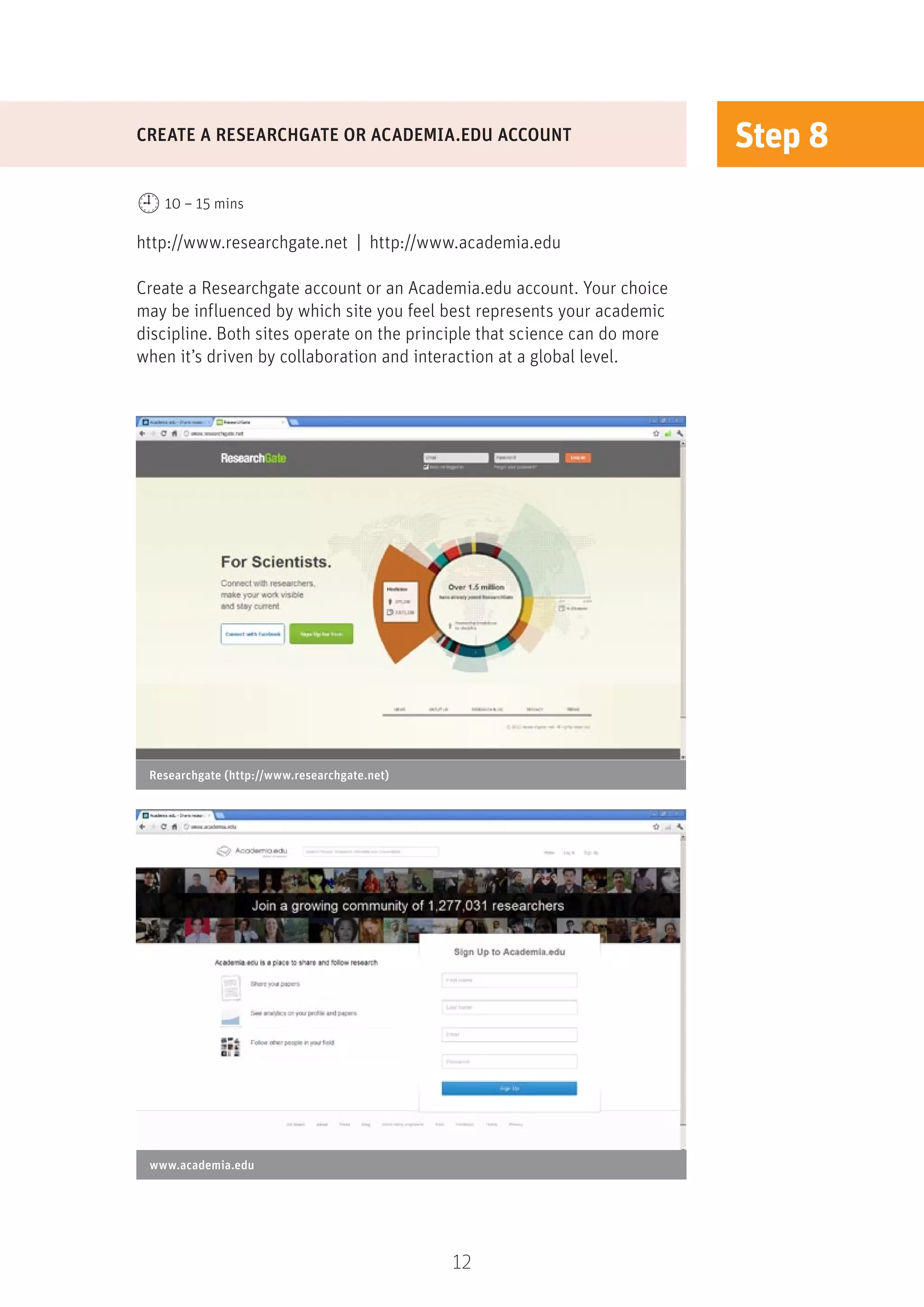 12
Step 8
http://www.researchgate.net | http://www.academia.edu
Create a Researchgate account or an Academia.edu account. Your choice
may be influenced by which site you feel best represents your academic
discipline. Both sites operate on the principle that science can do more
when it’s driven by collaboration and interaction at a global level.
CREATE A RESEARCHGATE OR ACADEMIA.EDU ACCOUNT
10 – 15 mins
Researchgate (http://www.researchgate.net)
www.academia.edu
 
