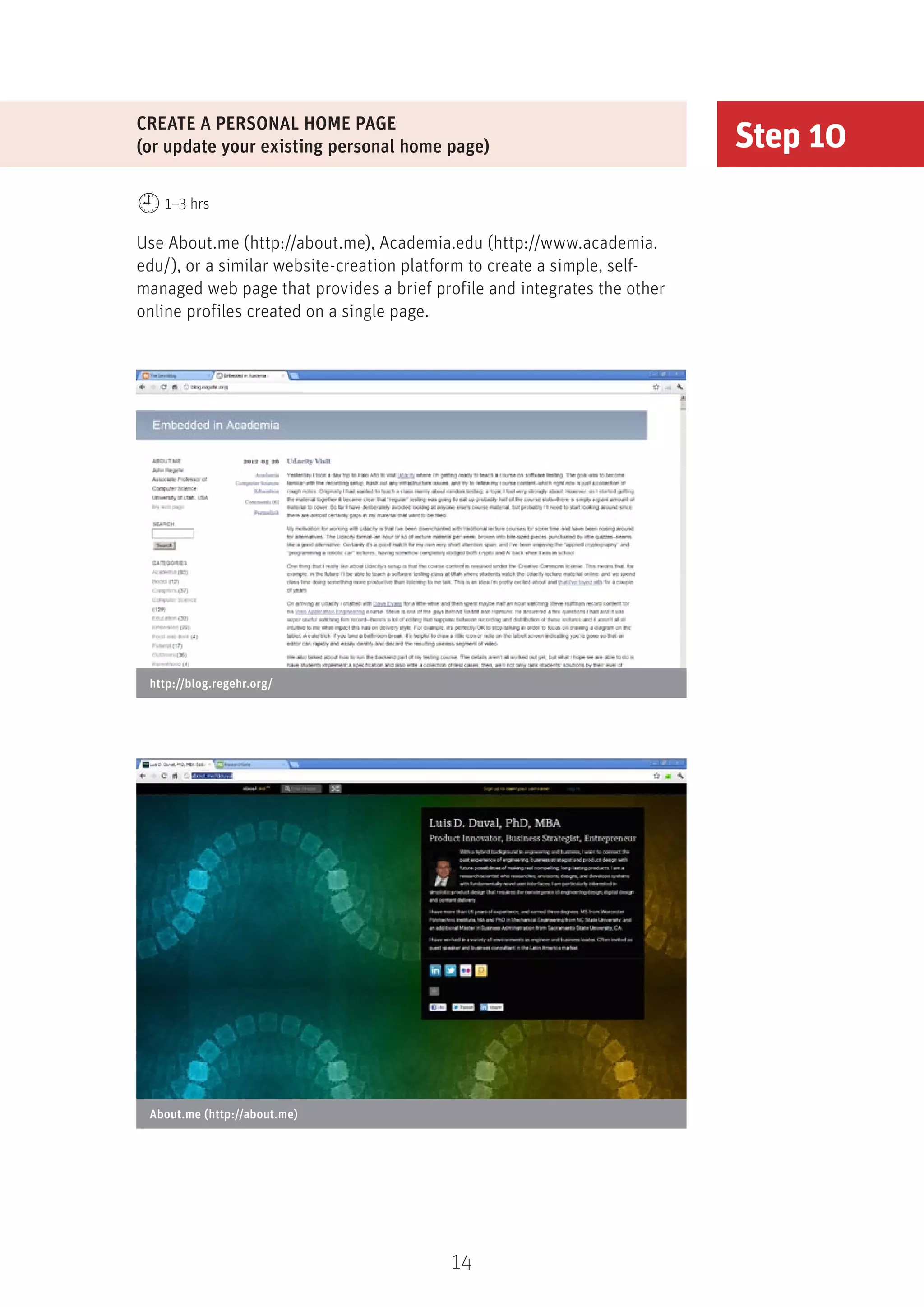 14
Step 10
CREATE A PERSONAL HOME PAGE
(or update your existing personal home page)
1–3 hrs
Use About.me (http://about.me), Academia.edu (http://www.academia.
edu/), or a similar website-creation platform to create a simple, self-
managed web page that provides a brief profile and integrates the other
online profiles created on a single page.
About.me (http://about.me)
http://blog.regehr.org/
 
