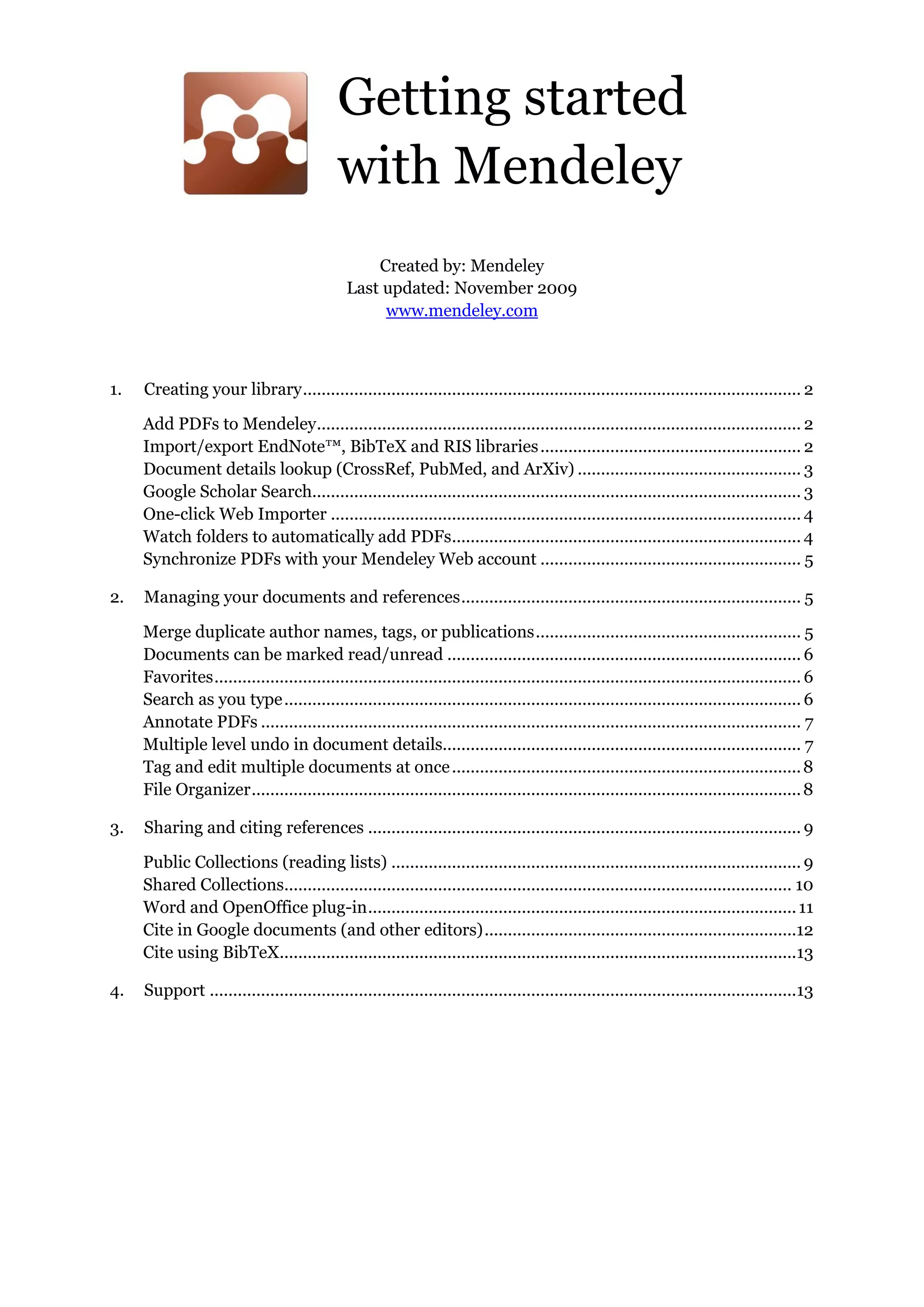 Getting started
with Mendeley
Created by: Mendeley
Last updated: November 2009
www.mendeley.com
1. Creating your library........................................................................................................... 2
Add PDFs to Mendeley........................................................................................................ 2
Import/export EndNote™, BibTeX and RIS libraries........................................................ 2
Document details lookup (CrossRef, PubMed, and ArXiv) ................................................ 3
Google Scholar Search......................................................................................................... 3
One-click Web Importer ..................................................................................................... 4
Watch folders to automatically add PDFs........................................................................... 4
Synchronize PDFs with your Mendeley Web account ........................................................ 5
2. Managing your documents and references......................................................................... 5
Merge duplicate author names, tags, or publications......................................................... 5
Documents can be marked read/unread ............................................................................ 6
Favorites.............................................................................................................................. 6
Search as you type............................................................................................................... 6
Annotate PDFs .................................................................................................................... 7
Multiple level undo in document details............................................................................. 7
Tag and edit multiple documents at once...........................................................................8
File Organizer......................................................................................................................8
3. Sharing and citing references ............................................................................................. 9
Public Collections (reading lists) ........................................................................................ 9
Shared Collections............................................................................................................. 10
Word and OpenOffice plug-in............................................................................................11
Cite in Google documents (and other editors)...................................................................12
Cite using BibTeX...............................................................................................................13
4. Support ..............................................................................................................................13
 