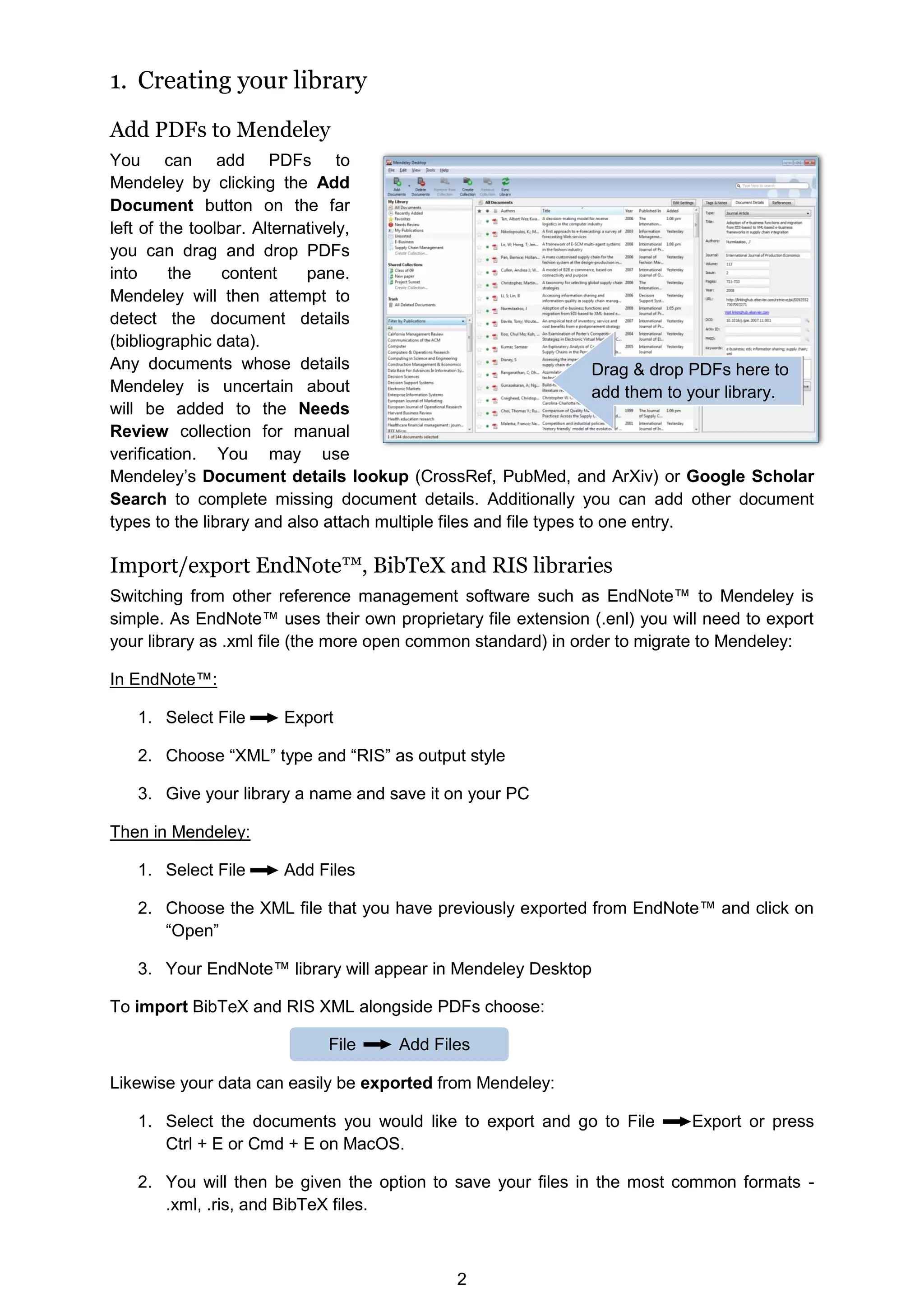 2
1. Creating your library
Add PDFs to Mendeley
You can add PDFs to
Mendeley by clicking the Add
Document button on the far
left of the toolbar. Alternatively,
you can drag and drop PDFs
into the content pane.
Mendeley will then attempt to
detect the document details
(bibliographic data).
Any documents whose details
Mendeley is uncertain about
will be added to the Needs
Review collection for manual
verification. You may use
Mendeley’s Document details lookup (CrossRef, PubMed, and ArXiv) or Google Scholar
Search to complete missing document details. Additionally you can add other document
types to the library and also attach multiple files and file types to one entry.
Import/export EndNote™, BibTeX and RIS libraries
Switching from other reference management software such as EndNote™ to Mendeley is
simple. As EndNote™ uses their own proprietary file extension (.enl) you will need to export
your library as .xml file (the more open common standard) in order to migrate to Mendeley:
In EndNote™:
1. Select File Export
2. Choose “XML” type and “RIS” as output style
3. Give your library a name and save it on your PC
Then in Mendeley:
1. Select File Add Files
2. Choose the XML file that you have previously exported from EndNote™ and click on
“Open”
3. Your EndNote™ library will appear in Mendeley Desktop
To import BibTeX and RIS XML alongside PDFs choose:
Likewise your data can easily be exported from Mendeley:
1. Select the documents you would like to export and go to File Export or press
Ctrl + E or Cmd + E on MacOS.
2. You will then be given the option to save your files in the most common formats -
.xml, .ris, and BibTeX files.
Drag  drop PDFs here to
add them to your library.
File Add Files
 