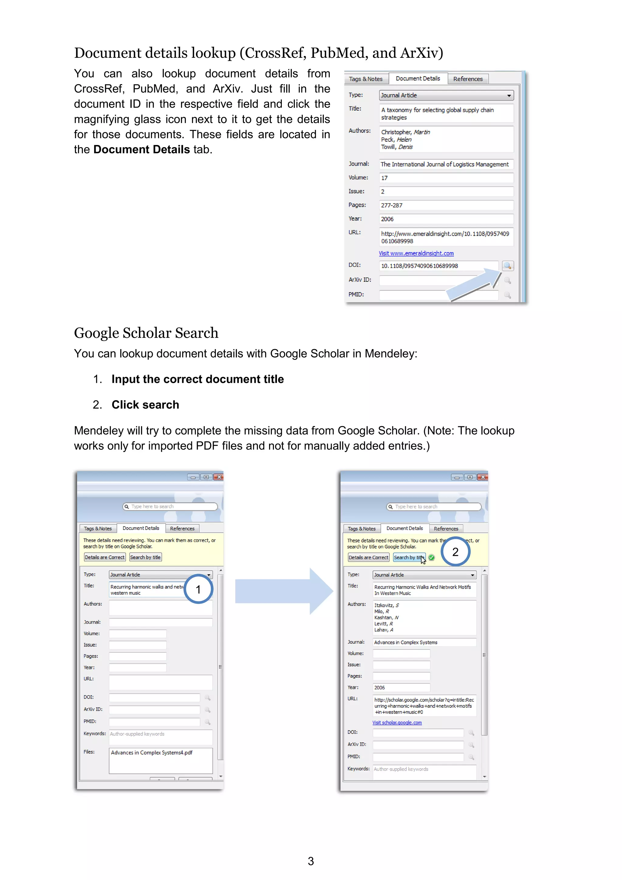 3
Document details lookup (CrossRef, PubMed, and ArXiv)
You can also lookup document details from
CrossRef, PubMed, and ArXiv. Just fill in the
document ID in the respective field and click the
magnifying glass icon next to it to get the details
for those documents. These fields are located in
the Document Details tab.
Google Scholar Search
You can lookup document details with Google Scholar in Mendeley:
1. Input the correct document title
2. Click search
Mendeley will try to complete the missing data from Google Scholar. (Note: The lookup
works only for imported PDF files and not for manually added entries.)
1
2
 