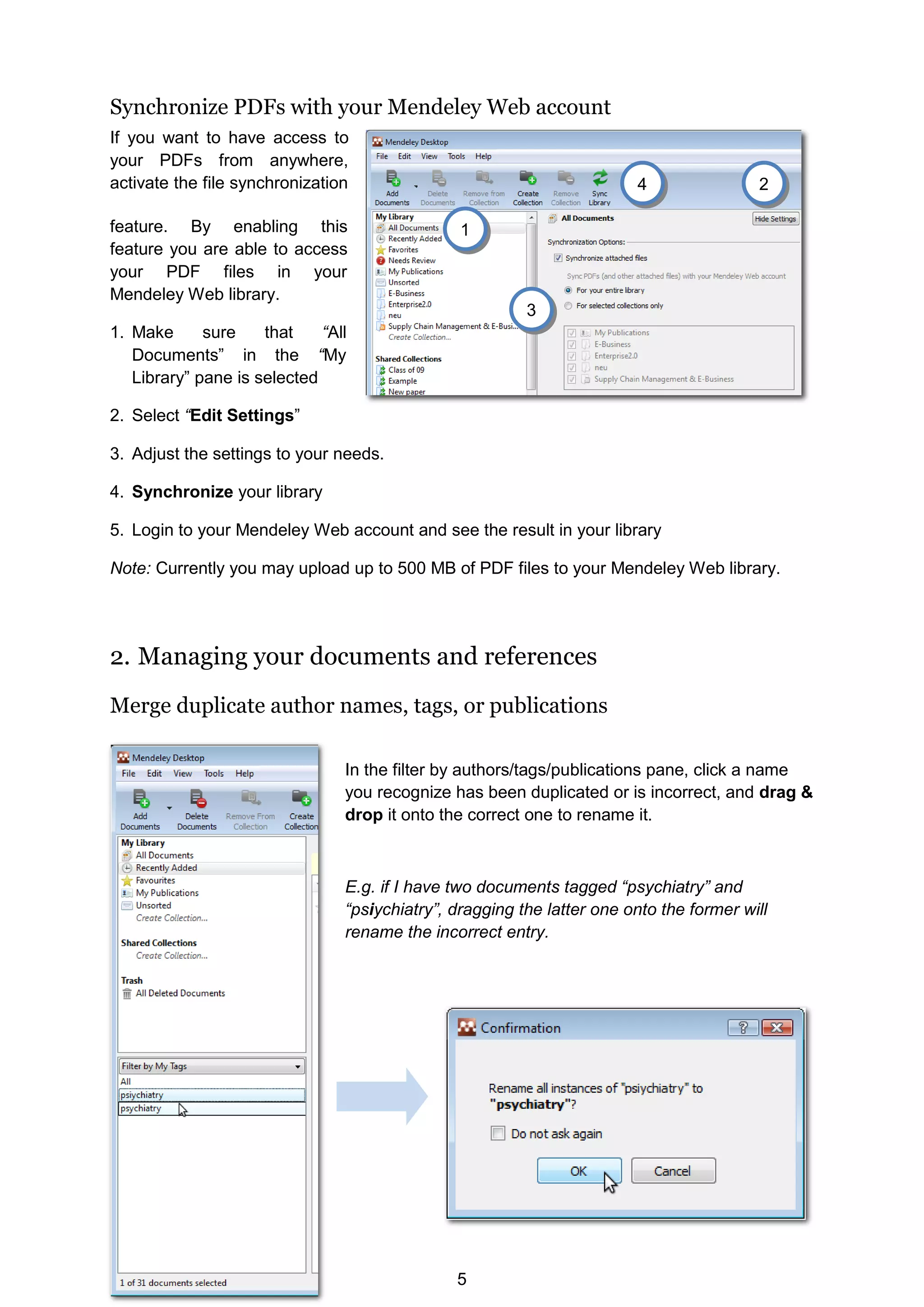 5
Synchronize PDFs with your Mendeley Web account
If you want to have access to
your PDFs from anywhere,
activate the file synchronization
feature. By enabling this
feature you are able to access
your PDF files in your
Mendeley Web library.
1. Make sure that “All
Documents” in the “My
Library” pane is selected
2. Select “Edit Settings”
3. Adjust the settings to your needs.
4. Synchronize your library
5. Login to your Mendeley Web account and see the result in your library
Note: Currently you may upload up to 500 MB of PDF files to your Mendeley Web library.
2. Managing your documents and references
Merge duplicate author names, tags, or publications
In the filter by authors/tags/publications pane, click a name
you recognize has been duplicated or is incorrect, and drag 
drop it onto the correct one to rename it.
E.g. if I have two documents tagged “psychiatry” and
“psiychiatry”, dragging the latter one onto the former will
rename the incorrect entry.
2
3
4
1
 