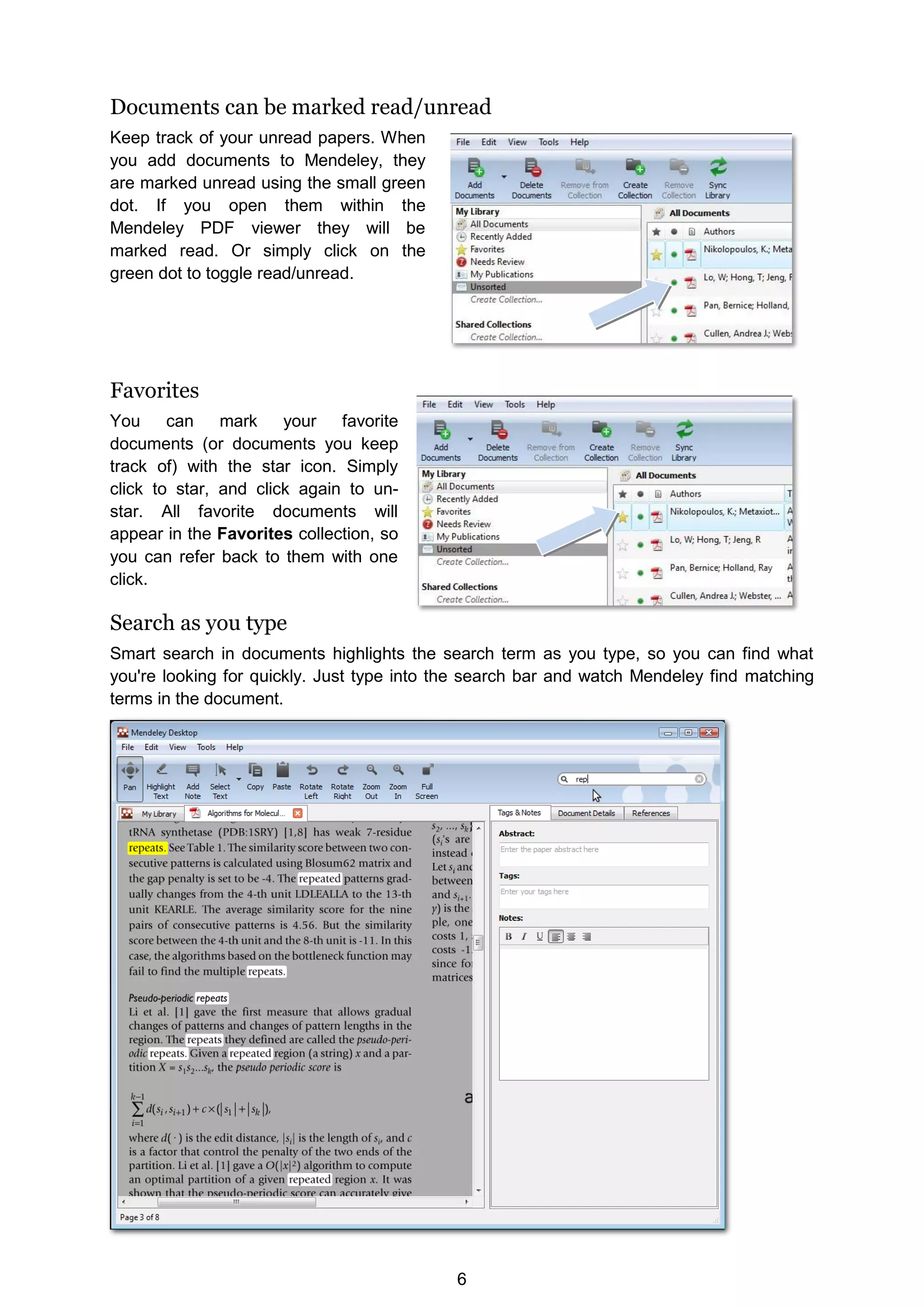 6
Documents can be marked read/unread
Keep track of your unread papers. When
you add documents to Mendeley, they
are marked unread using the small green
dot. If you open them within the
Mendeley PDF viewer they will be
marked read. Or simply click on the
green dot to toggle read/unread.
Favorites
You can mark your favorite
documents (or documents you keep
track of) with the star icon. Simply
click to star, and click again to un-
star. All favorite documents will
appear in the Favorites collection, so
you can refer back to them with one
click.
Search as you type
Smart search in documents highlights the search term as you type, so you can find what
you're looking for quickly. Just type into the search bar and watch Mendeley find matching
terms in the document.
 