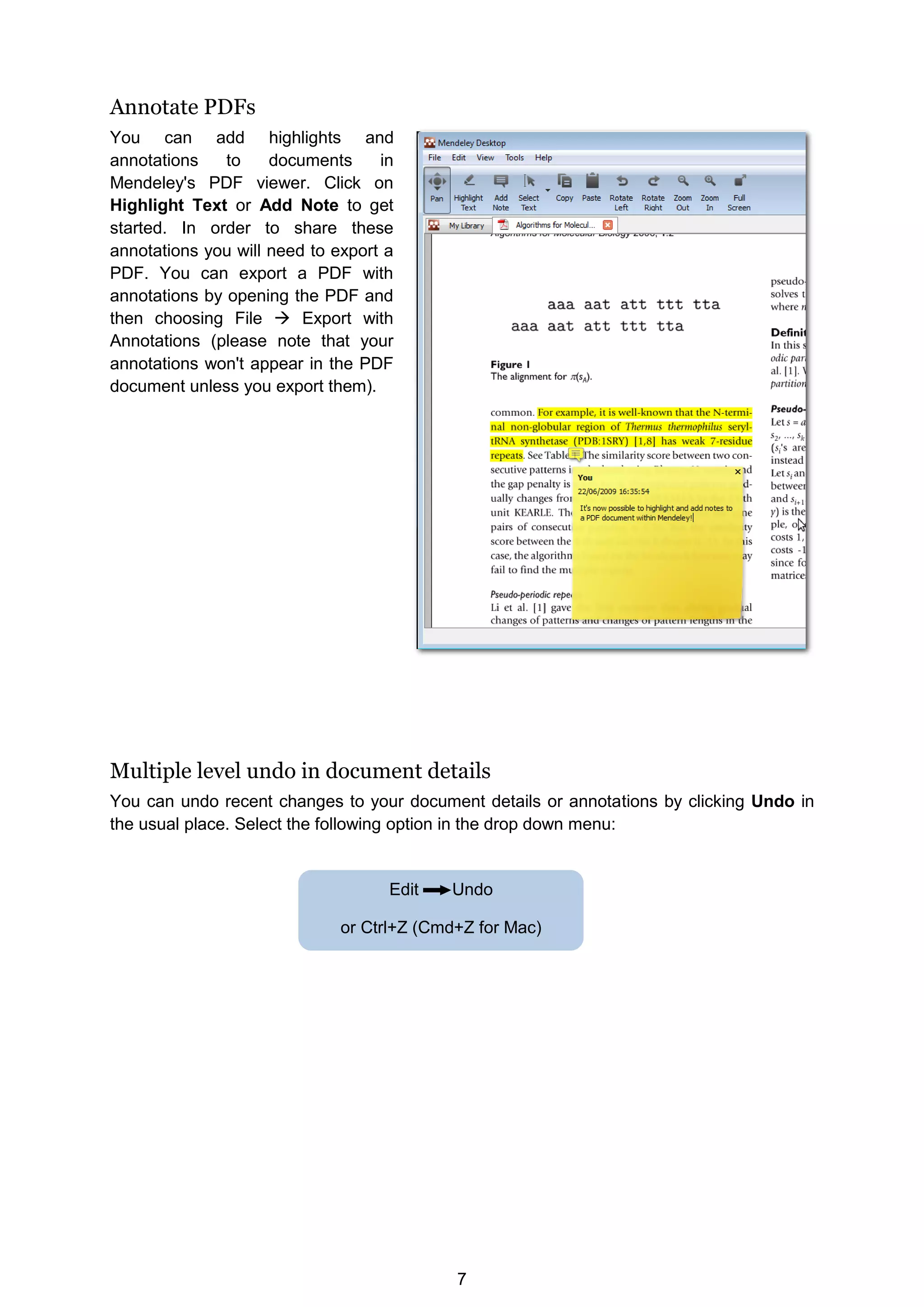 7
Annotate PDFs
You can add highlights and
annotations to documents in
Mendeley's PDF viewer. Click on
Highlight Text or Add Note to get
started. In order to share these
annotations you will need to export a
PDF. You can export a PDF with
annotations by opening the PDF and
then choosing File  Export with
Annotations (please note that your
annotations won't appear in the PDF
document unless you export them).
Multiple level undo in document details
You can undo recent changes to your document details or annotations by clicking Undo in
the usual place. Select the following option in the drop down menu:
Edit Undo
or Ctrl+Z (Cmd+Z for Mac)
 