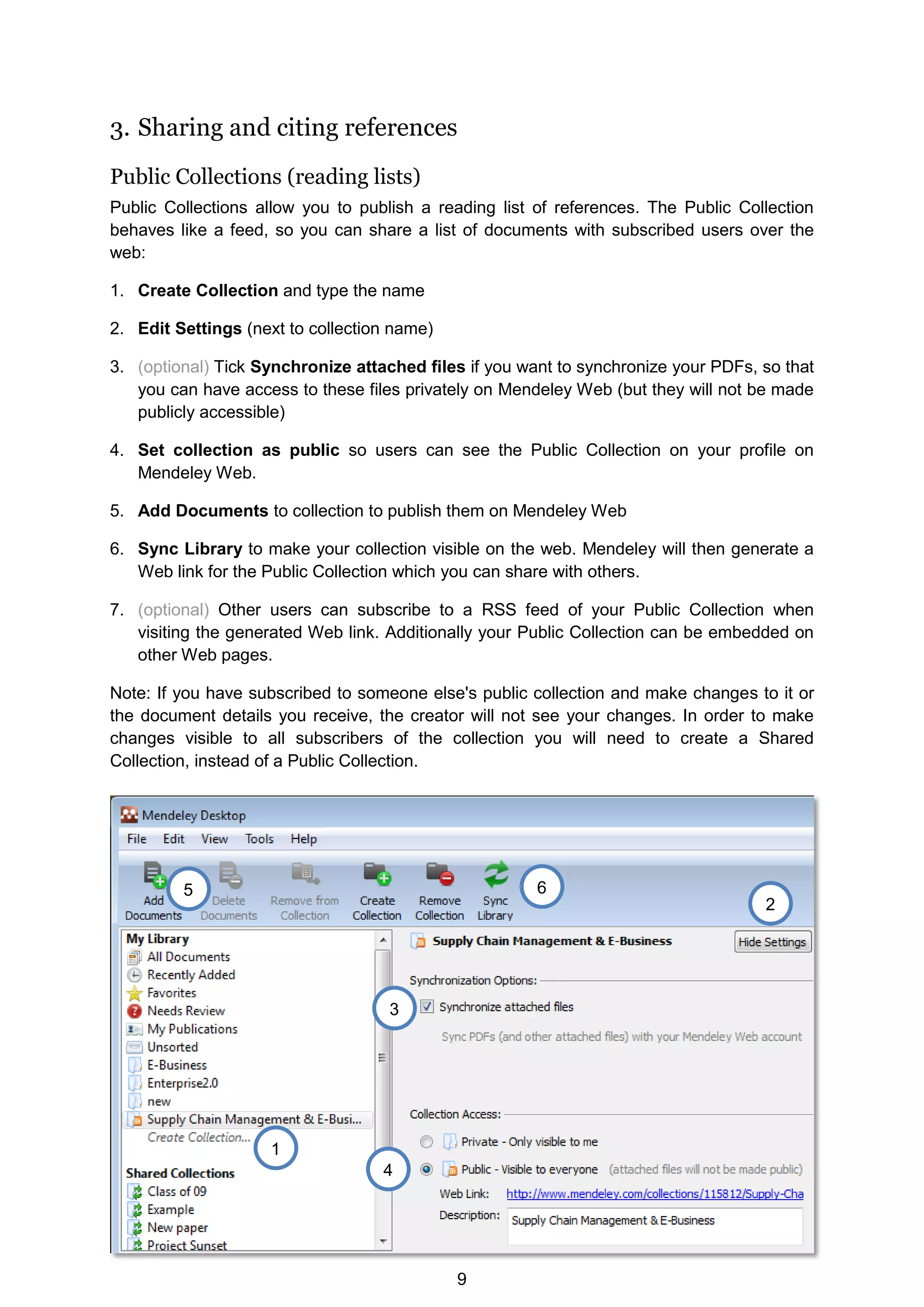 9
3. Sharing and citing references
Public Collections (reading lists)
Public Collections allow you to publish a reading list of references. The Public Collection
behaves like a feed, so you can share a list of documents with subscribed users over the
web:
1. Create Collection and type the name
2. Edit Settings (next to collection name)
3. (optional) Tick Synchronize attached files if you want to synchronize your PDFs, so that
you can have access to these files privately on Mendeley Web (but they will not be made
publicly accessible)
4. Set collection as public so users can see the Public Collection on your profile on
Mendeley Web.
5. Add Documents to collection to publish them on Mendeley Web
6. Sync Library to make your collection visible on the web. Mendeley will then generate a
Web link for the Public Collection which you can share with others.
7. (optional) Other users can subscribe to a RSS feed of your Public Collection when
visiting the generated Web link. Additionally your Public Collection can be embedded on
other Web pages.
Note: If you have subscribed to someone else's public collection and make changes to it or
the document details you receive, the creator will not see your changes. In order to make
changes visible to all subscribers of the collection you will need to create a Shared
Collection, instead of a Public Collection.
1
2
6
5
4
3
 