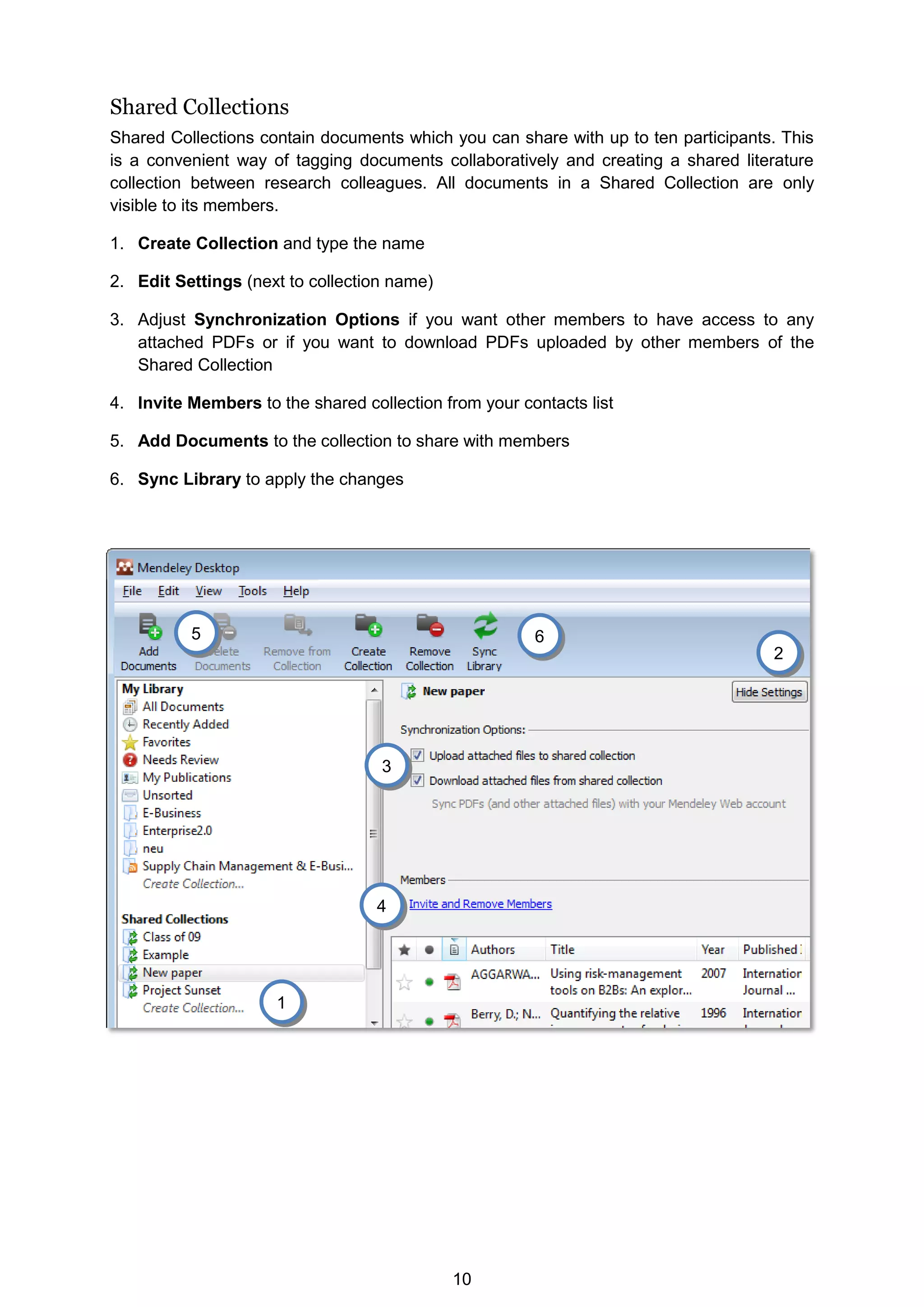 10
Shared Collections
Shared Collections contain documents which you can share with up to ten participants. This
is a convenient way of tagging documents collaboratively and creating a shared literature
collection between research colleagues. All documents in a Shared Collection are only
visible to its members.
1. Create Collection and type the name
2. Edit Settings (next to collection name)
3. Adjust Synchronization Options if you want other members to have access to any
attached PDFs or if you want to download PDFs uploaded by other members of the
Shared Collection
4. Invite Members to the shared collection from your contacts list
5. Add Documents to the collection to share with members
6. Sync Library to apply the changes
6
5
4
3
2
1
 