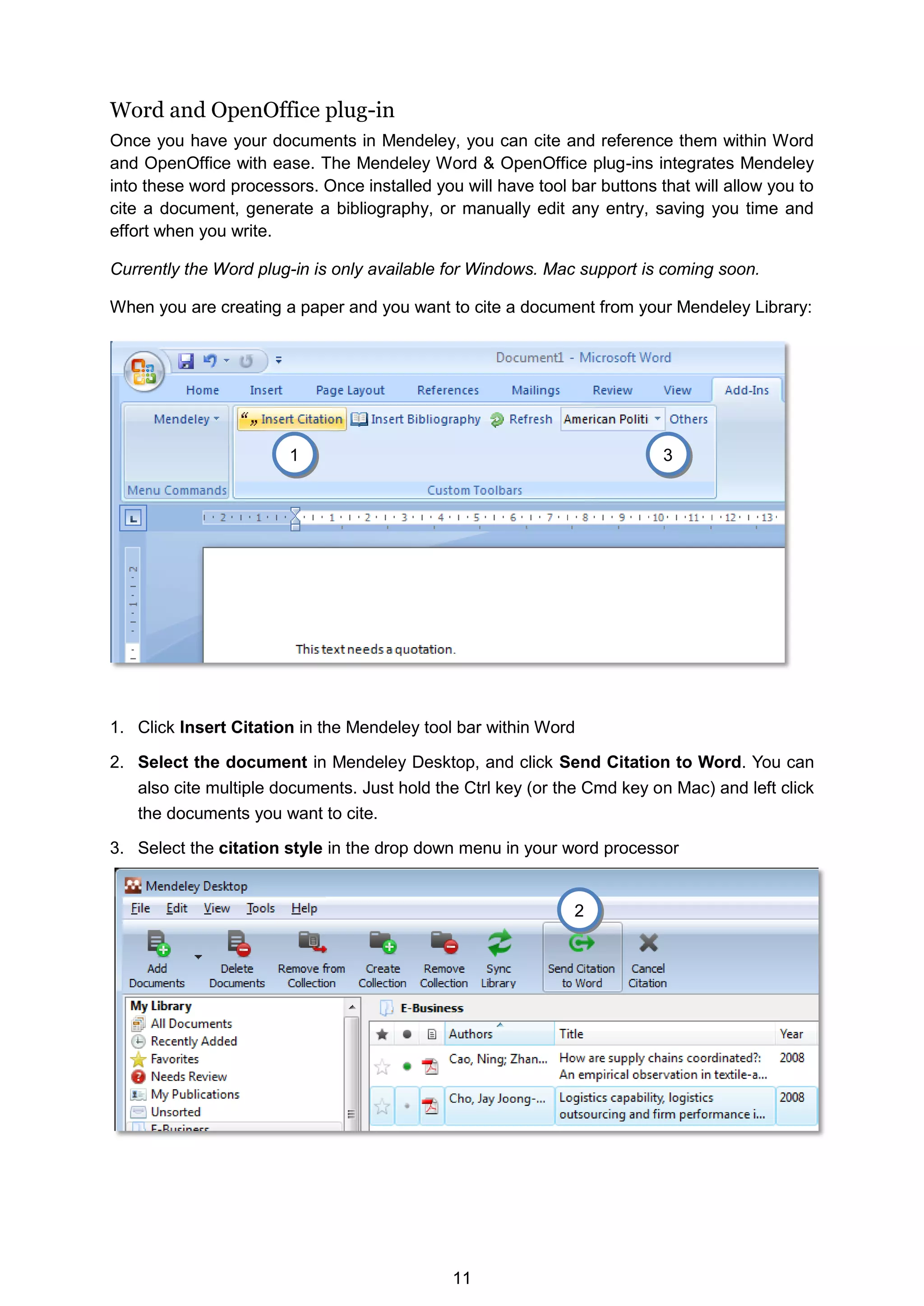 11
Word and OpenOffice plug-in
Once you have your documents in Mendeley, you can cite and reference them within Word
and OpenOffice with ease. The Mendeley Word  OpenOffice plug-ins integrates Mendeley
into these word processors. Once installed you will have tool bar buttons that will allow you to
cite a document, generate a bibliography, or manually edit any entry, saving you time and
effort when you write.
Currently the Word plug-in is only available for Windows. Mac support is coming soon.
When you are creating a paper and you want to cite a document from your Mendeley Library:
1. Click Insert Citation in the Mendeley tool bar within Word
2. Select the document in Mendeley Desktop, and click Send Citation to Word. You can
also cite multiple documents. Just hold the Ctrl key (or the Cmd key on Mac) and left click
the documents you want to cite.
3. Select the citation style in the drop down menu in your word processor
2
3
1
 