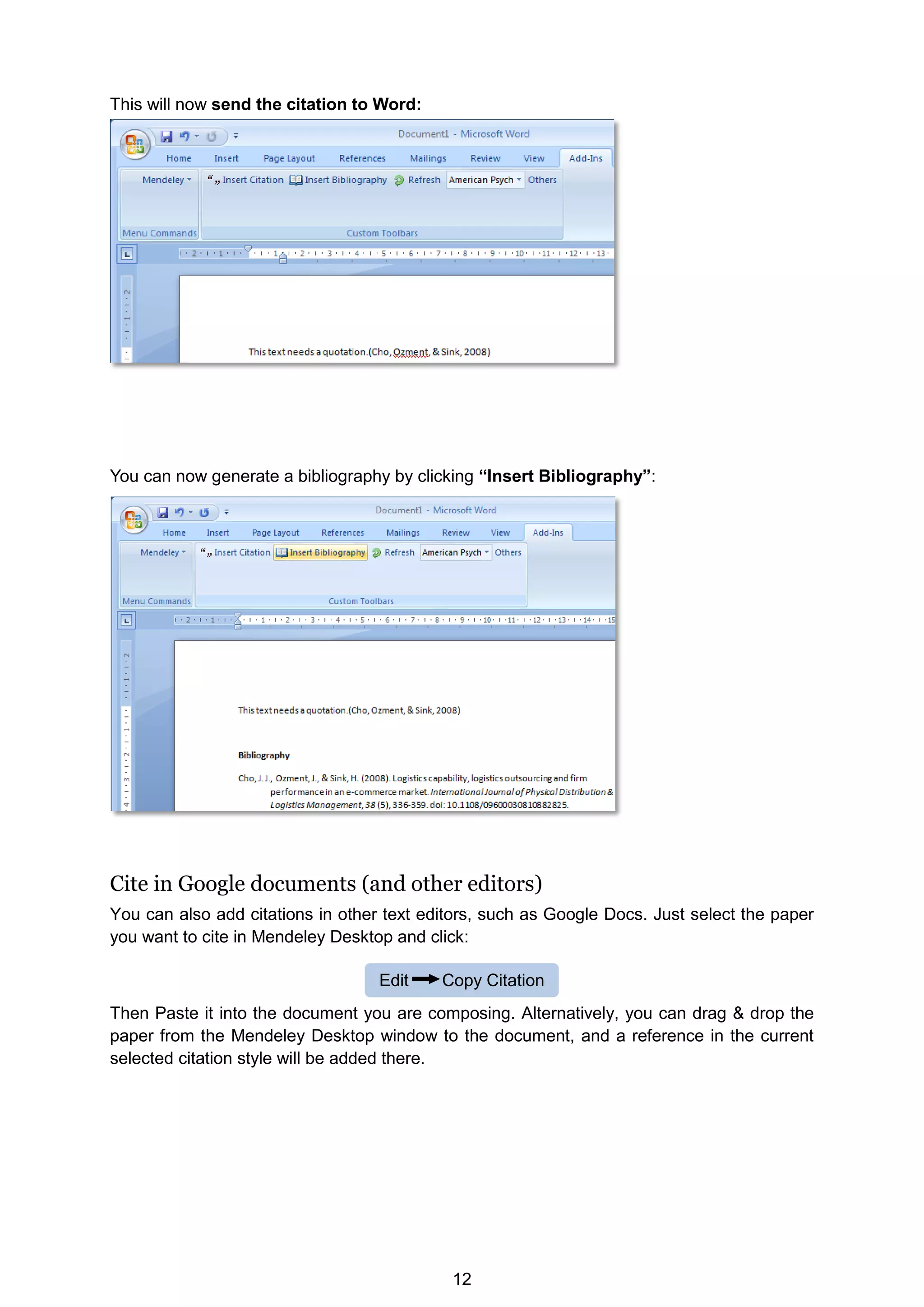 12
Edit Copy Citation
This will now send the citation to Word:
You can now generate a bibliography by clicking “Insert Bibliography”:
Cite in Google documents (and other editors)
You can also add citations in other text editors, such as Google Docs. Just select the paper
you want to cite in Mendeley Desktop and click:
Then Paste it into the document you are composing. Alternatively, you can drag  drop the
paper from the Mendeley Desktop window to the document, and a reference in the current
selected citation style will be added there.
 