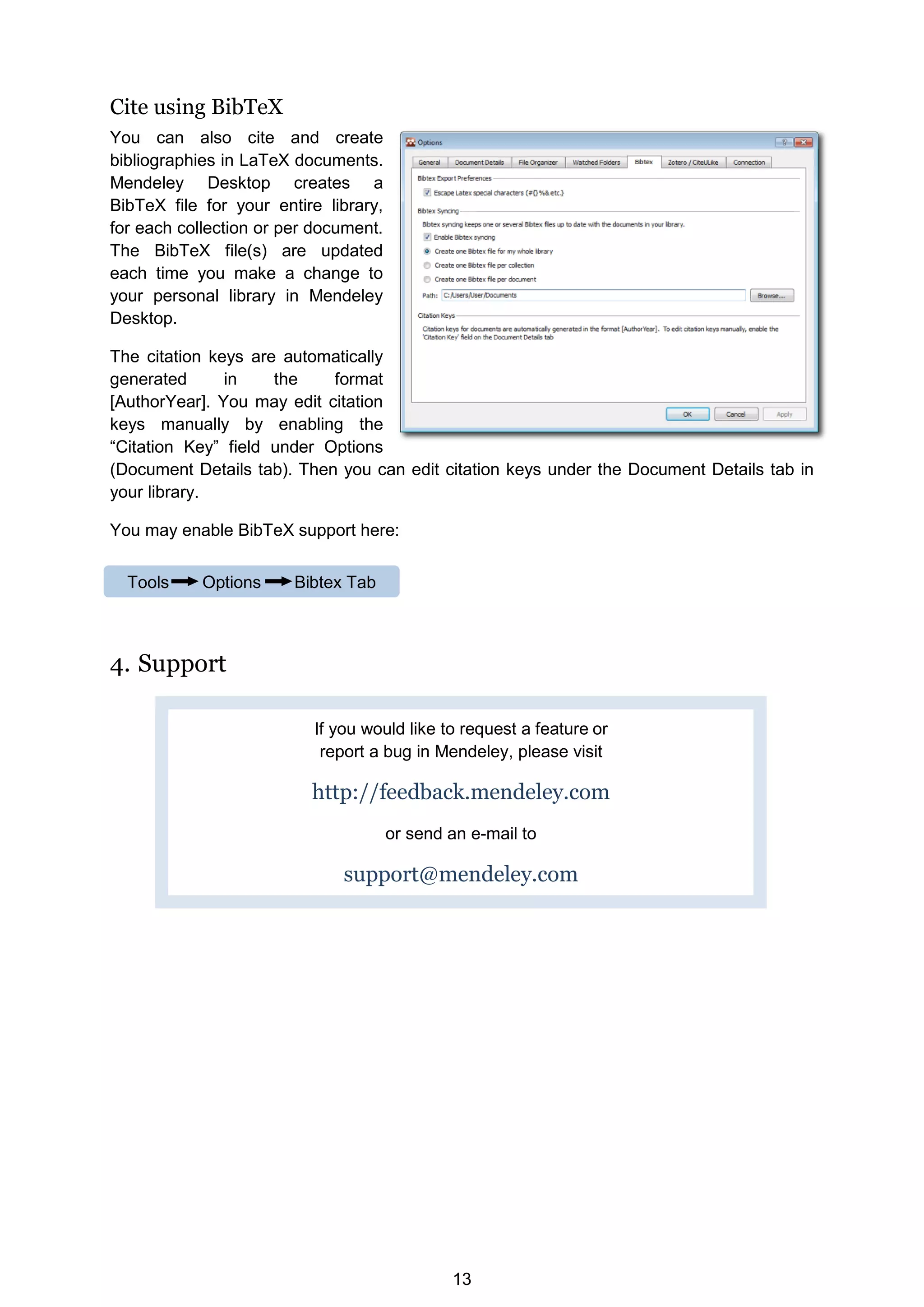 13
Cite using BibTeX
You can also cite and create
bibliographies in LaTeX documents.
Mendeley Desktop creates a
BibTeX file for your entire library,
for each collection or per document.
The BibTeX file(s) are updated
each time you make a change to
your personal library in Mendeley
Desktop.
The citation keys are automatically
generated in the format
[AuthorYear]. You may edit citation
keys manually by enabling the
“Citation Key” field under Options
(Document Details tab). Then you can edit citation keys under the Document Details tab in
your library.
You may enable BibTeX support here:
4. Support
If you would like to request a feature or
report a bug in Mendeley, please visit
http://feedback.mendeley.com
or send an e-mail to
support@mendeley.com
Tools Options Bibtex Tab
 