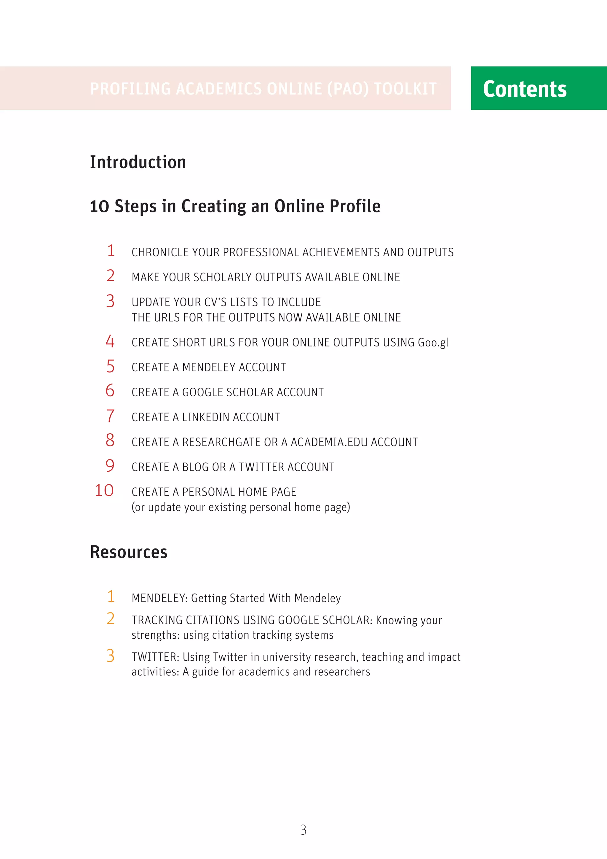 Contents
3
Introduction
10 Steps in Creating an Online Profile
	 1 	
CHRONICLE YOUR PROFESSIONAL ACHIEVEMENTS AND OUTPUTS
	 2	 MAKE YOUR SCHOLARLY OUTPUTS AVAILABLE ONLINE
	 3	 
UPDATE YOUR CV’S LISTS TO INCLUDE
THE URLS FOR THE OUTPUTS NOW AVAILABLE ONLINE
	 4	
CREATE SHORT URLS FOR YOUR ONLINE OUTPUTS USING Goo.gl
	 5	 CREATE A MENDELEY ACCOUNT
	6	 CREATE A GOOGLE SCHOLAR ACCOUNT
	 7	 CREATE A LINKEDIN ACCOUNT
	 8	 CREATE A RESEARCHGATE OR A ACADEMIA.EDU ACCOUNT
	9	 CREATE A BLOG OR A TWITTER ACCOUNT
	10	CREATE A PERSONAL HOME PAGE
	 (or update your existing personal home page)
Resources
	 1	 MENDELEY: Getting Started With Mendeley
	 2	
TRACKING CITATIONS USING GOOGLE SCHOLAR: Knowing your
strengths: using citation tracking systems
	 3	 
TWITTER: Using Twitter in university research, teaching and impact
activities: A guide for academics and researchers
Contents
PROFILING ACADEMICS ONLINE (PAO) TOOLKIT
 