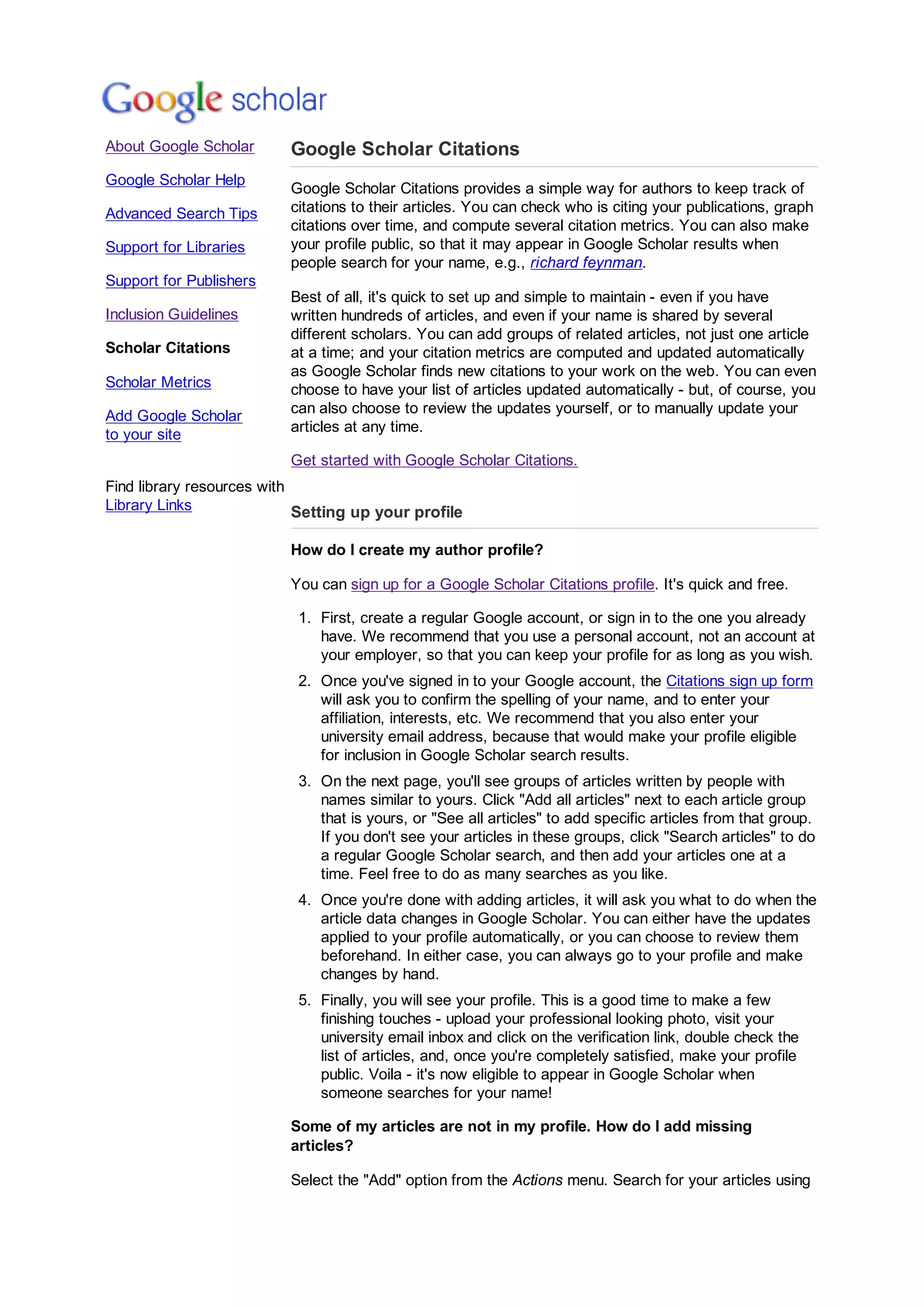 About Google Scholar
Google Scholar Help
Advanced Search Tips
Support for Libraries
Support for Publishers
Inclusion Guidelines
Scholar Citations
Scholar Metrics
Add Google Scholar
to your site
Find library resources with
Library Links
Google Scholar Citations
Google Scholar Citations provides a simple way for authors to keep track of
citations to their articles. You can check who is citing your publications, graph
citations over time, and compute several citation metrics. You can also make
your profile public, so that it may appear in Google Scholar results when
people search for your name, e.g., richard feynman.
Best of all, it's quick to set up and simple to maintain - even if you have
written hundreds of articles, and even if your name is shared by several
different scholars. You can add groups of related articles, not just one article
at a time; and your citation metrics are computed and updated automatically
as Google Scholar finds new citations to your work on the web. You can even
choose to have your list of articles updated automatically - but, of course, you
can also choose to review the updates yourself, or to manually update your
articles at any time.
Get started with Google Scholar Citations.
Setting up your profile
How do I create my author profile?
You can sign up for a Google Scholar Citations profile. It's quick and free.
First, create a regular Google account, or sign in to the one you already
have. We recommend that you use a personal account, not an account at
your employer, so that you can keep your profile for as long as you wish.
1.
Once you've signed in to your Google account, the Citations sign up form
will ask you to confirm the spelling of your name, and to enter your
affiliation, interests, etc. We recommend that you also enter your
university email address, because that would make your profile eligible
for inclusion in Google Scholar search results.
2.
On the next page, you'll see groups of articles written by people with
names similar to yours. Click Add all articles next to each article group
that is yours, or See all articles to add specific articles from that group.
If you don't see your articles in these groups, click Search articles to do
a regular Google Scholar search, and then add your articles one at a
time. Feel free to do as many searches as you like.
3.
Once you're done with adding articles, it will ask you what to do when the
article data changes in Google Scholar. You can either have the updates
applied to your profile automatically, or you can choose to review them
beforehand. In either case, you can always go to your profile and make
changes by hand.
4.
Finally, you will see your profile. This is a good time to make a few
finishing touches - upload your professional looking photo, visit your
university email inbox and click on the verification link, double check the
list of articles, and, once you're completely satisfied, make your profile
public. Voila - it's now eligible to appear in Google Scholar when
someone searches for your name!
5.
Some of my articles are not in my profile. How do I add missing
articles?
Select the Add option from the Actions menu. Search for your articles using
 