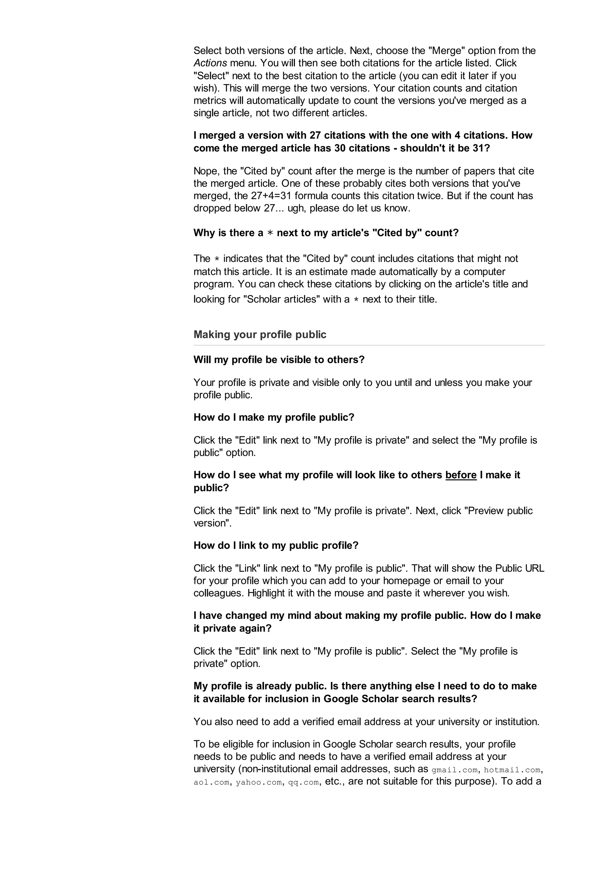 Select both versions of the article. Next, choose the Merge option from the
Actions menu. You will then see both citations for the article listed. Click
Select next to the best citation to the article (you can edit it later if you
wish). This will merge the two versions. Your citation counts and citation
metrics will automatically update to count the versions you've merged as a
single article, not two different articles.
I merged a version with 27 citations with the one with 4 citations. How
come the merged article has 30 citations - shouldn't it be 31?
Nope, the Cited by count after the merge is the number of papers that cite
the merged article. One of these probably cites both versions that you've
merged, the 27+4=31 formula counts this citation twice. But if the count has
dropped below 27... ugh, please do let us know.
Why is there a ∗ next to my article's Cited by count?
The ∗ indicates that the Cited by count includes citations that might not
match this article. It is an estimate made automatically by a computer
program. You can check these citations by clicking on the article's title and
looking for Scholar articles with a ∗ next to their title.
Making your profile public
Will my profile be visible to others?
Your profile is private and visible only to you until and unless you make your
profile public.
How do I make my profile public?
Click the Edit link next to My profile is private and select the My profile is
public option.
How do I see what my profile will look like to others before I make it
public?
Click the Edit link next to My profile is private. Next, click Preview public
version.
How do I link to my public profile?
Click the Link link next to My profile is public. That will show the Public URL
for your profile which you can add to your homepage or email to your
colleagues. Highlight it with the mouse and paste it wherever you wish.
I have changed my mind about making my profile public. How do I make
it private again?
Click the Edit link next to My profile is public. Select the My profile is
private option.
My profile is already public. Is there anything else I need to do to make
it available for inclusion in Google Scholar search results?
You also need to add a verified email address at your university or institution.
To be eligible for inclusion in Google Scholar search results, your profile
needs to be public and needs to have a verified email address at your
university (non-institutional email addresses, such as gmail.com, hotmail.com,
aol.com, yahoo.com, qq.com, etc., are not suitable for this purpose). To add a
 