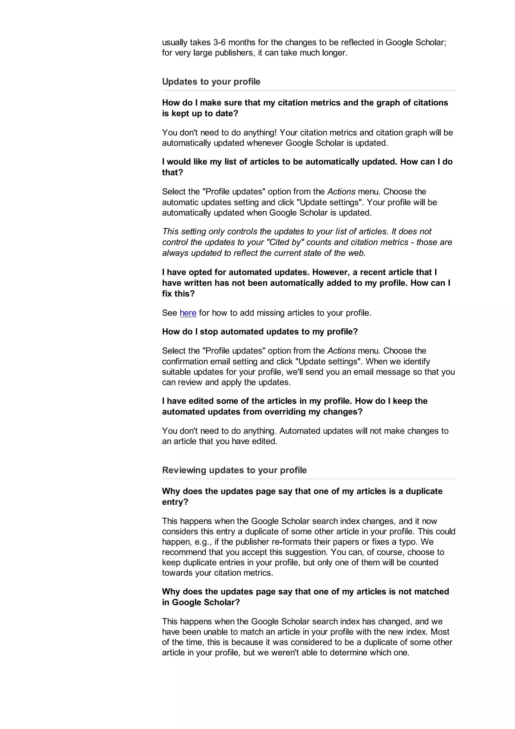 usually takes 3-6 months for the changes to be reflected in Google Scholar;
for very large publishers, it can take much longer.
Updates to your profile
How do I make sure that my citation metrics and the graph of citations
is kept up to date?
You don't need to do anything! Your citation metrics and citation graph will be
automatically updated whenever Google Scholar is updated.
I would like my list of articles to be automatically updated. How can I do
that?
Select the Profile updates option from the Actions menu. Choose the
automatic updates setting and click Update settings. Your profile will be
automatically updated when Google Scholar is updated.
This setting only controls the updates to your list of articles. It does not
control the updates to your Cited by counts and citation metrics - those are
always updated to reflect the current state of the web.
I have opted for automated updates. However, a recent article that I
have written has not been automatically added to my profile. How can I
fix this?
See here for how to add missing articles to your profile.
How do I stop automated updates to my profile?
Select the Profile updates option from the Actions menu. Choose the
confirmation email setting and click Update settings. When we identify
suitable updates for your profile, we'll send you an email message so that you
can review and apply the updates.
I have edited some of the articles in my profile. How do I keep the
automated updates from overriding my changes?
You don't need to do anything. Automated updates will not make changes to
an article that you have edited.
Reviewing updates to your profile
Why does the updates page say that one of my articles is a duplicate
entry?
This happens when the Google Scholar search index changes, and it now
considers this entry a duplicate of some other article in your profile. This could
happen, e.g., if the publisher re-formats their papers or fixes a typo. We
recommend that you accept this suggestion. You can, of course, choose to
keep duplicate entries in your profile, but only one of them will be counted
towards your citation metrics.
Why does the updates page say that one of my articles is not matched
in Google Scholar?
This happens when the Google Scholar search index has changed, and we
have been unable to match an article in your profile with the new index. Most
of the time, this is because it was considered to be a duplicate of some other
article in your profile, but we weren't able to determine which one.
 