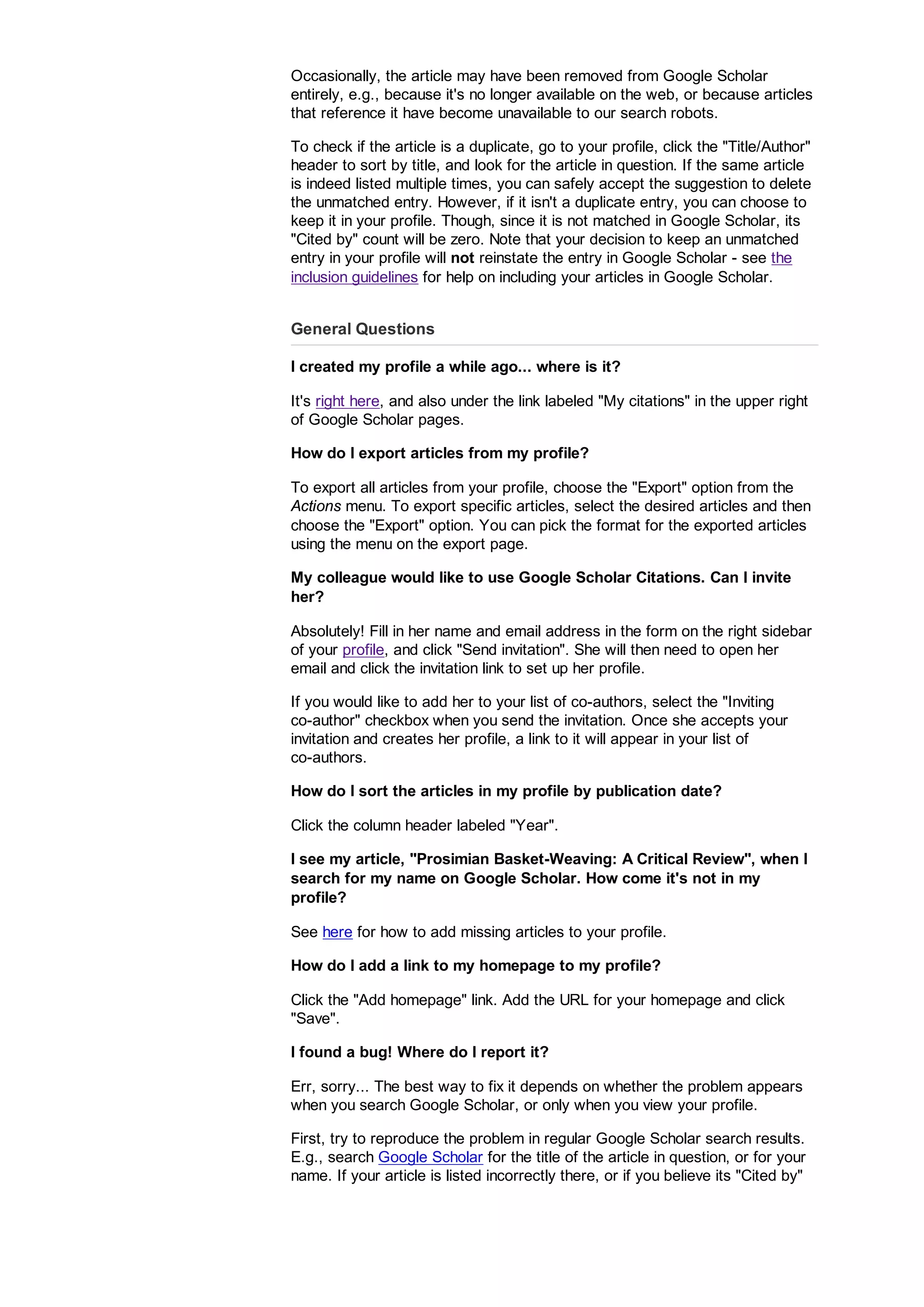 Occasionally, the article may have been removed from Google Scholar
entirely, e.g., because it's no longer available on the web, or because articles
that reference it have become unavailable to our search robots.
To check if the article is a duplicate, go to your profile, click the Title/Author
header to sort by title, and look for the article in question. If the same article
is indeed listed multiple times, you can safely accept the suggestion to delete
the unmatched entry. However, if it isn't a duplicate entry, you can choose to
keep it in your profile. Though, since it is not matched in Google Scholar, its
Cited by count will be zero. Note that your decision to keep an unmatched
entry in your profile will not reinstate the entry in Google Scholar - see the
inclusion guidelines for help on including your articles in Google Scholar.
General Questions
I created my profile a while ago... where is it?
It's right here, and also under the link labeled My citations in the upper right
of Google Scholar pages.
How do I export articles from my profile?
To export all articles from your profile, choose the Export option from the
Actions menu. To export specific articles, select the desired articles and then
choose the Export option. You can pick the format for the exported articles
using the menu on the export page.
My colleague would like to use Google Scholar Citations. Can I invite
her?
Absolutely! Fill in her name and email address in the form on the right sidebar
of your profile, and click Send invitation. She will then need to open her
email and click the invitation link to set up her profile.
If you would like to add her to your list of co-authors, select the Inviting
co-author checkbox when you send the invitation. Once she accepts your
invitation and creates her profile, a link to it will appear in your list of
co-authors.
How do I sort the articles in my profile by publication date?
Click the column header labeled Year.
I see my article, Prosimian Basket-Weaving: A Critical Review, when I
search for my name on Google Scholar. How come it's not in my
profile?
See here for how to add missing articles to your profile.
How do I add a link to my homepage to my profile?
Click the Add homepage link. Add the URL for your homepage and click
Save.
I found a bug! Where do I report it?
Err, sorry... The best way to fix it depends on whether the problem appears
when you search Google Scholar, or only when you view your profile.
First, try to reproduce the problem in regular Google Scholar search results.
E.g., search Google Scholar for the title of the article in question, or for your
name. If your article is listed incorrectly there, or if you believe its Cited by
 
