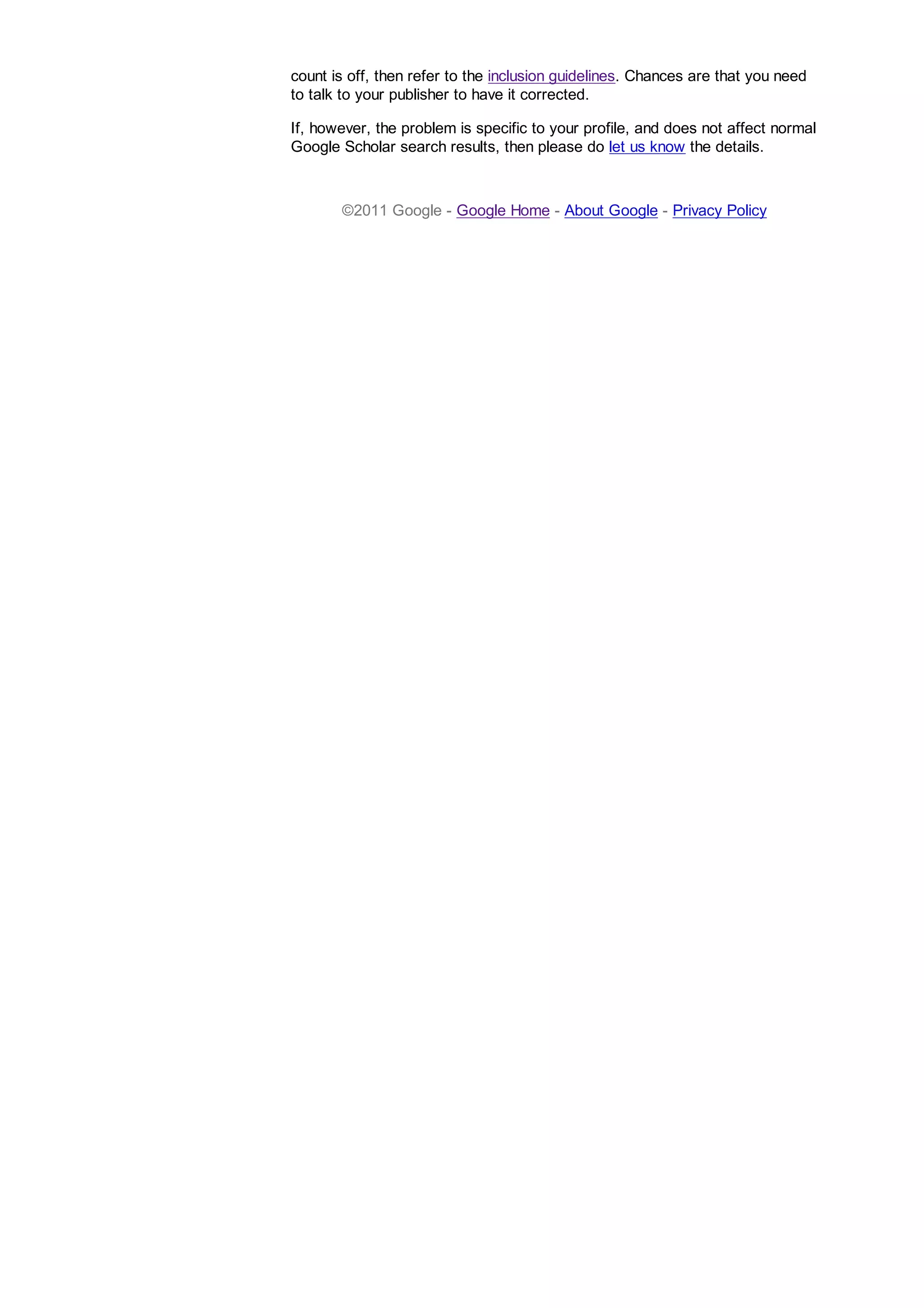 count is off, then refer to the inclusion guidelines. Chances are that you need
to talk to your publisher to have it corrected.
If, however, the problem is specific to your profile, and does not affect normal
Google Scholar search results, then please do let us know the details.
©2011 Google - Google Home - About Google - Privacy Policy
 