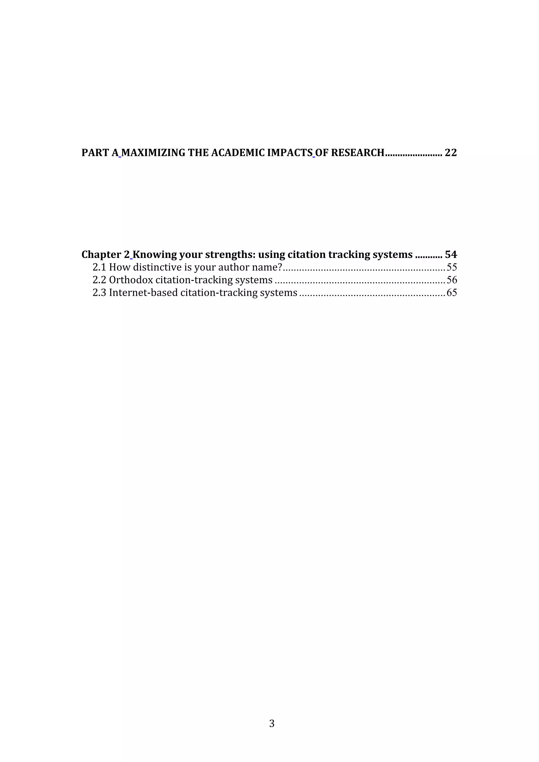 3
PART A MAXIMIZING THE ACADEMIC IMPACTS OF RESEARCH....................... 22
Chapter 2 Knowing your strengths: using citation tracking systems ........... 54
2.1 How distinctive is your author name?............................................................55
2.2 Orthodox citation-tracking systems ...............................................................56
2.3 Internet-based citation-tracking systems......................................................65
 