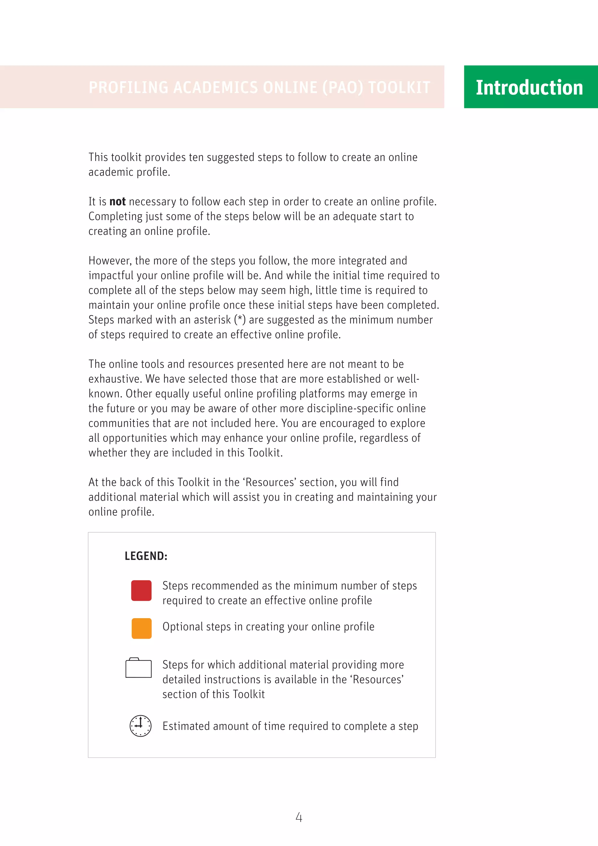 4
Introduction
This toolkit provides ten suggested steps to follow to create an online
academic profile.
It is not necessary to follow each step in order to create an online profile.
Completing just some of the steps below will be an adequate start to
creating an online profile.
However, the more of the steps you follow, the more integrated and
impactful your online profile will be. And while the initial time required to
complete all of the steps below may seem high, little time is required to
maintain your online profile once these initial steps have been completed.
Steps marked with an asterisk (*) are suggested as the minimum number
of steps required to create an effective online profile.
The online tools and resources presented here are not meant to be
exhaustive. We have selected those that are more established or well-
known. Other equally useful online profiling platforms may emerge in
the future or you may be aware of other more discipline-specific online
communities that are not included here. You are encouraged to explore
all opportunities which may enhance your online profile, regardless of
whether they are included in this Toolkit.
At the back of this Toolkit in the ‘Resources’ section, you will find
additional material which will assist you in creating and maintaining your
online profile.
	LEGEND:
Steps recommended as the minimum number of steps
required to create an effective online profile
Optional steps in creating your online profile
Steps for which additional material providing more
detailed instructions is available in the ‘Resources’
section of this Toolkit
Estimated amount of time required to complete a step
PROFILING ACADEMICS ONLINE (PAO) TOOLKIT


 