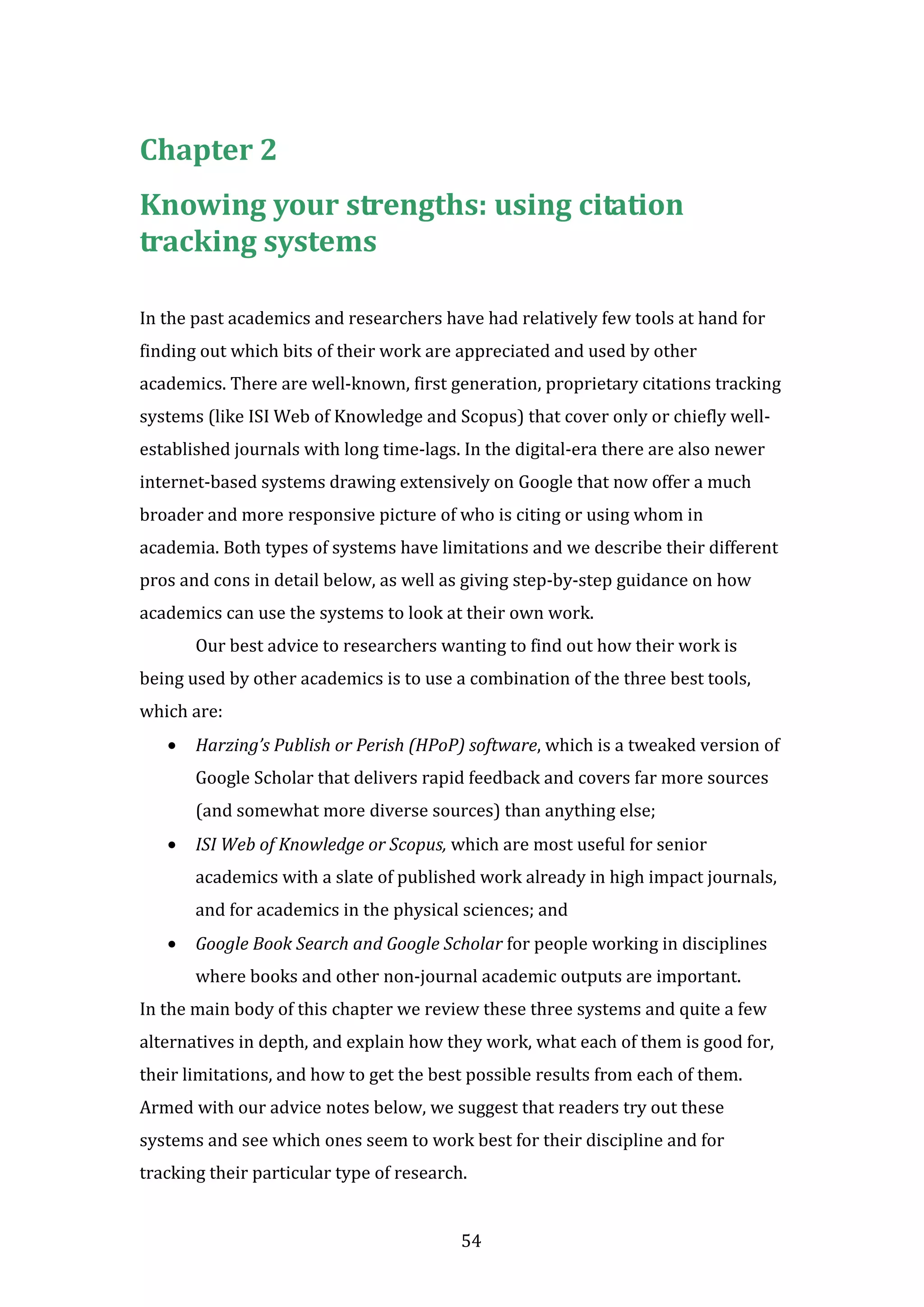 54
Chapter 2
Knowing your strengths: using citation
tracking systems
In the past academics and researchers have had relatively few tools at hand for
finding out which bits of their work are appreciated and used by other
academics. There are well-known, first generation, proprietary citations tracking
systems (like ISI Web of Knowledge and Scopus) that cover only or chiefly well-
established journals with long time-lags. In the digital-era there are also newer
internet-based systems drawing extensively on Google that now offer a much
broader and more responsive picture of who is citing or using whom in
academia. Both types of systems have limitations and we describe their different
pros and cons in detail below, as well as giving step-by-step guidance on how
academics can use the systems to look at their own work.
Our best advice to researchers wanting to find out how their work is
being used by other academics is to use a combination of the three best tools,
which are:
• Harzing’s Publish or Perish (HPoP) software, which is a tweaked version of
Google Scholar that delivers rapid feedback and covers far more sources
(and somewhat more diverse sources) than anything else;
• ISI Web of Knowledge or Scopus, which are most useful for senior
academics with a slate of published work already in high impact journals,
and for academics in the physical sciences; and
• Google Book Search and Google Scholar for people working in disciplines
where books and other non-journal academic outputs are important.
In the main body of this chapter we review these three systems and quite a few
alternatives in depth, and explain how they work, what each of them is good for,
their limitations, and how to get the best possible results from each of them.
Armed with our advice notes below, we suggest that readers try out these
systems and see which ones seem to work best for their discipline and for
tracking their particular type of research.
 