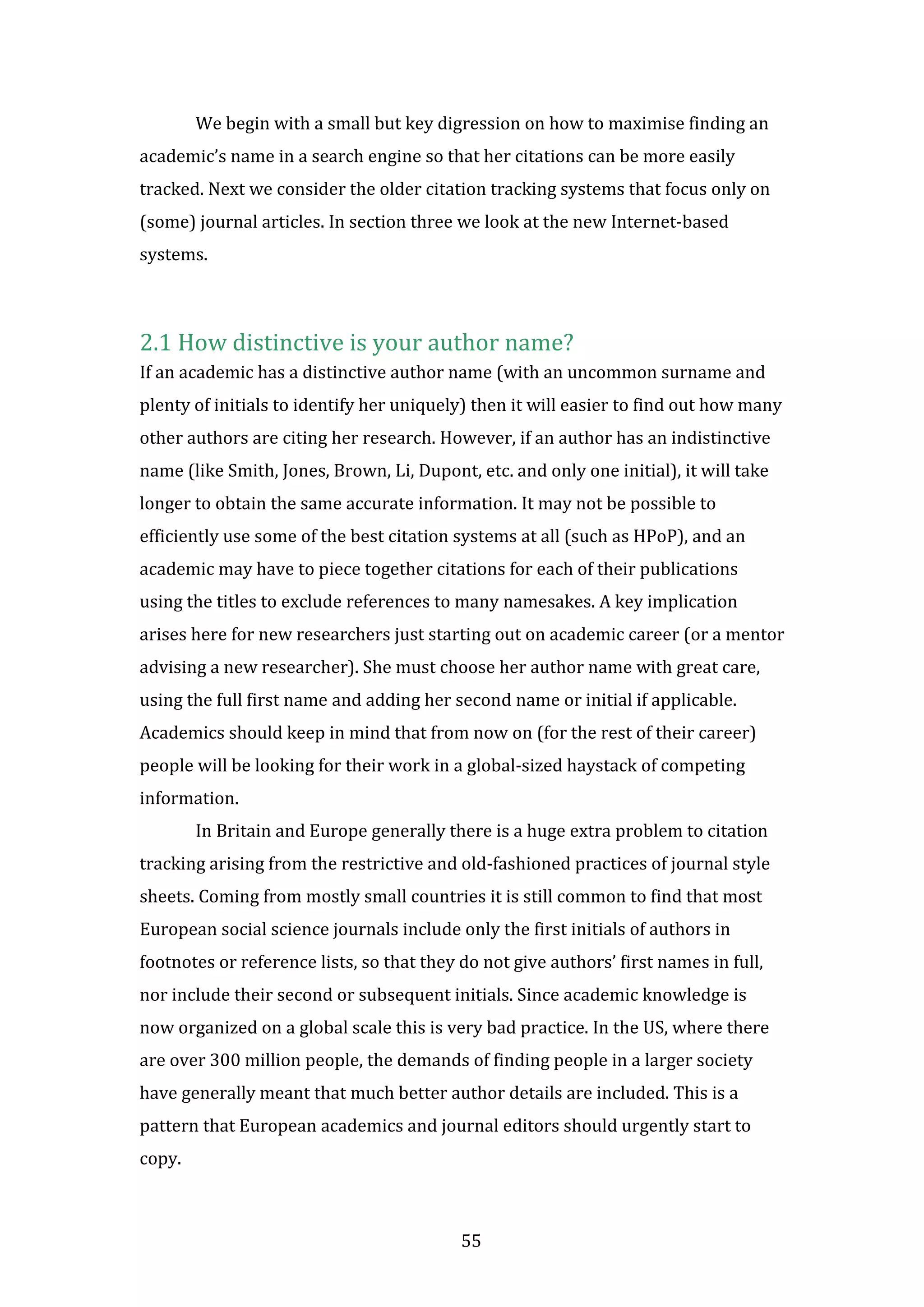 55
We begin with a small but key digression on how to maximise finding an
academic’s name in a search engine so that her citations can be more easily
tracked. Next we consider the older citation tracking systems that focus only on
(some) journal articles. In section three we look at the new Internet-based
systems.
2.1 How distinctive is your author name?
If an academic has a distinctive author name (with an uncommon surname and
plenty of initials to identify her uniquely) then it will easier to find out how many
other authors are citing her research. However, if an author has an indistinctive
name (like Smith, Jones, Brown, Li, Dupont, etc. and only one initial), it will take
longer to obtain the same accurate information. It may not be possible to
efficiently use some of the best citation systems at all (such as HPoP), and an
academic may have to piece together citations for each of their publications
using the titles to exclude references to many namesakes. A key implication
arises here for new researchers just starting out on academic career (or a mentor
advising a new researcher). She must choose her author name with great care,
using the full first name and adding her second name or initial if applicable.
Academics should keep in mind that from now on (for the rest of their career)
people will be looking for their work in a global-sized haystack of competing
information.
In Britain and Europe generally there is a huge extra problem to citation
tracking arising from the restrictive and old-fashioned practices of journal style
sheets. Coming from mostly small countries it is still common to find that most
European social science journals include only the first initials of authors in
footnotes or reference lists, so that they do not give authors’ first names in full,
nor include their second or subsequent initials. Since academic knowledge is
now organized on a global scale this is very bad practice. In the US, where there
are over 300 million people, the demands of finding people in a larger society
have generally meant that much better author details are included. This is a
pattern that European academics and journal editors should urgently start to
copy.
 